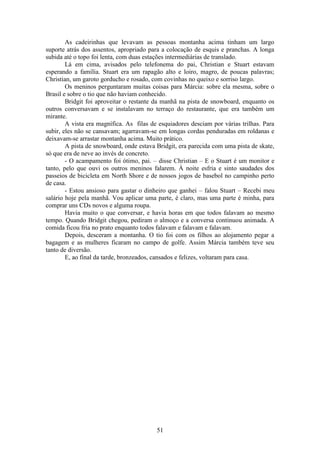 51
As cadeirinhas que levavam as pessoas montanha acima tinham um largo
suporte atrás dos assentos, apropriado para a colocação de esquis e pranchas. A longa
subida até o topo foi lenta, com duas estações intermediárias de translado.
Lá em cima, avisados pelo telefonema do pai, Christian e Stuart estavam
esperando a família. Stuart era um rapagão alto e loiro, magro, de poucas palavras;
Christian, um garoto gorducho e rosado, com covinhas no queixo e sorriso largo.
Os meninos perguntaram muitas coisas para Márcia: sobre ela mesma, sobre o
Brasil e sobre o tio que não haviam conhecido.
Bridgit foi aproveitar o restante da manhã na pista de snowboard, enquanto os
outros conversavam e se instalavam no terraço do restaurante, que era também um
mirante.
A vista era magnífica. As filas de esquiadores desciam por várias trilhas. Para
subir, eles não se cansavam; agarravam-se em longas cordas penduradas em roldanas e
deixavam-se arrastar montanha acima. Muito prático.
A pista de snowboard, onde estava Bridgit, era parecida com uma pista de skate,
só que era de neve ao invés de concreto.
- O acampamento foi ótimo, pai. – disse Christian – E o Stuart é um monitor e
tanto, pelo que ouvi os outros meninos falarem. À noite esfria e sinto saudades dos
passeios de bicicleta em North Shore e de nossos jogos de basebol no campinho perto
de casa.
- Estou ansioso para gastar o dinheiro que ganhei – falou Stuart – Recebi meu
salário hoje pela manhã. Vou aplicar uma parte, é claro, mas uma parte é minha, para
comprar uns CDs novos e alguma roupa.
Havia muito o que conversar, e havia horas em que todos falavam ao mesmo
tempo. Quando Bridgit chegou, pediram o almoço e a conversa continuou animada. A
comida ficou fria no prato enquanto todos falavam e falavam e falavam.
Depois, desceram a montanha. O tio foi com os filhos ao alojamento pegar a
bagagem e as mulheres ficaram no campo de golfe. Assim Márcia também teve seu
tanto de diversão.
E, ao final da tarde, bronzeados, cansados e felizes, voltaram para casa.
 