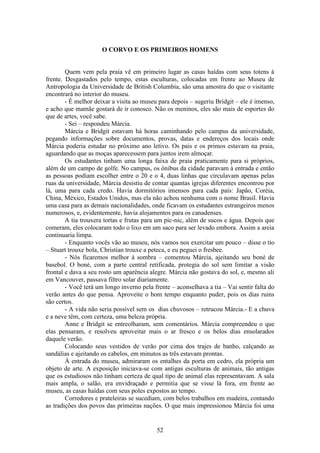 52
O CORVO E OS PRIMEIROS HOMENS
Quem vem pela praia vê em primeiro lugar as casas haídas com seus totens à
frente. Desgastados pelo tempo, estas esculturas, colocadas em frente ao Museu de
Antropologia da Universidade de British Columbia, são uma amostra do que o visitante
encontrará no interior do museu.
- É melhor deixar a visita ao museu para depois – sugeriu Bridgit – ele é imenso,
e acho que mamãe gostará de ir conosco. Não os meninos, eles são mais de esportes do
que de artes, você sabe.
- Sei – respondeu Márcia.
Márcia e Bridgit estavam há horas caminhando pelo campus da universidade,
pegando informações sobre documentos, provas, datas e endereços dos locais onde
Márcia poderia estudar no próximo ano letivo. Os pais e os primos estavam na praia,
aguardando que as moças aparecessem para juntos irem almoçar.
Os estudantes tinham uma longa faixa de praia praticamente para si próprios,
além de um campo de golfe. No campus, os ônibus da cidade paravam à entrada e então
as pessoas podiam escolher entre o 20 e o 4, duas linhas que circulavam apenas pelas
ruas da universidade, Márcia desistiu de contar quantas igrejas diferentes encontrou por
lá, uma para cada credo. Havia dormitórios imensos para cada país: Japão, Coréia,
China, México, Estados Unidos, mas ela não achou nenhuma com o nome Brasil. Havia
uma casa para as demais nacionalidades, onde ficavam os estudantes estrangeiros menos
numerosos, e, evidentemente, havia alojamentos para os canadenses.
A tia trouxera tortas e frutas para um pic-nic, além de sucos e água. Depois que
comeram, eles colocaram todo o lixo em um saco para ser levado embora. Assim a areia
continuaria limpa.
- Enquanto vocês vão ao museu, nós vamos nos exercitar um pouco – disse o tio
– Stuart trouxe bola, Christian trouxe a peteca, e eu peguei o fresbee.
- Nós ficaremos melhor à sombra – comentou Márcia, ajeitando seu boné de
basebol. O boné, com a parte central retificada, protegia do sol sem limitar a visão
frontal e dava a seu rosto um aparência alegre. Márcia não gostava do sol, e, mesmo ali
em Vancouver, passava filtro solar diariamente.
- Você terá um longo inverno pela frente – aconselhava a tia – Vai sentir falta do
verão antes do que pensa. Aproveite o bom tempo enquanto puder, pois os dias ruins
são certos.
- A vida não seria possível sem os dias chuvosos – retrucou Márcia.- E a chuva
e a neve têm, com certeza, uma beleza própria.
Anne e Bridgit se entreolharam, sem comentários. Márcia compreendeu o que
elas pensaram, e resolveu aproveitar mais o ar fresco e os belos dias ensolarados
daquele verão.
Colocando seus vestidos de verão por cima dos trajes de banho, calçando as
sandálias e ajeitando os cabelos, em minutos as três estavam prontas.
À entrada do museu, admiraram os entalhes da porta em cedro, ela própria um
objeto de arte. A exposição iniciava-se com antigas esculturas de animais, tão antigas
que os estudiosos não tinham certeza de qual tipo de animal elas representavam. A sala
mais ampla, o salão, era envidraçado e permitia que se visse lá fora, em frente ao
museu, as casas haídas com seus poles expostos ao tempo.
Corredores e prateleiras se sucediam, com belos trabalhos em madeira, contando
as tradições dos povos das primeiras nações. O que mais impressionou Márcia foi uma
 