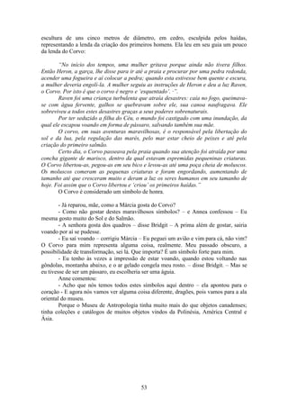 53
escultura de uns cinco metros de diâmetro, em cedro, esculpida pelos haídas,
representando a lenda da criação dos primeiros homens. Ela leu em seu guia um pouco
da lenda do Corvo:
“No início dos tempos, uma mulher gritava porque ainda não tivera filhos.
Então Heron, a garça, lhe disse para ir até a praia e procurar por uma pedra redonda,
acender uma fogueira e aí colocar a pedra; quando esta estivesse bem quente e escura,
a mulher deveria engolí-la. A mulher seguiu as instruções de Heron e deu a luz Raven,
o Corvo. Por isto é que o corvo é negro e ‘esquentado’. ·”.
Raven foi uma criança turbulenta que atraía desastres: caía no fogo, queimava-
se com água fervente, galhos se quebravam sobre ele, sua canoa naufragava. Ele
sobreviveu a todos estes desastres graças a seus poderes sobrenaturais.
Por ter seduzido a filha do Céu, o mundo foi castigado com uma inundação, da
qual ele escapou voando em forma de pássaro, salvando também sua mãe.
O corvo, em suas aventuras maravilhosas, é o responsável pela libertação do
sol e da lua, pela regulação das marés, pelo mar estar cheio de peixes e até pela
criação do primeiro salmão.
Certo dia, o Corvo passeava pela praia quando sua atenção foi atraída por uma
concha gigante de marisco, dentro da qual estavam espremidas pequeninas criaturas.
O Corvo libertou-as, pegou-as em seu bico e levou-as até uma poça cheia de moluscos.
Os moluscos comeram as pequenas criaturas e foram engordando, aumentando de
tamanho até que cresceram muito e deram a luz os seres humanos em seu tamanho de
hoje. Foi assim que o Corvo libertou e ‘criou’ os primeiros haídas.”
O Corvo é considerado um símbolo de honra.
- Já reparou, mãe, como a Márcia gosta do Corvo?
- Como não gostar destes maravilhosos símbolos? – e Annea confessou – Eu
mesma gosto muito do Sol e do Salmão.
- A senhora gosta dos quadros – disse Bridgit – A prima além de gostar, sairia
voando por aí se pudesse.
- Eu saí voando – corrigiu Márcia – Eu peguei um avião e vim para cá, não vim?
O Corvo para mim representa alguma coisa, realmente. Meu passado obscuro, a
possibilidade de transformação, sei lá. Que importa? É um símbolo forte para mim.
- Eu tenho às vezes a impressão de estar voando, quando estou voltando nas
gôndolas, montanha abaixo, e o ar gelado congela meu rosto. – disse Bridgit. – Mas se
eu tivesse de ser um pássaro, eu escolheria ser uma águia.
Anne comentou:
- Acho que nós temos todos estes símbolos aqui dentro – ela apontou para o
coração - E agora nós vamos ver alguma coisa diferente, dragões, pois vamos para a ala
oriental do museu.
Porque o Museu de Antropologia tinha muito mais do que objetos canadenses;
tinha coleções e catálogos de muitos objetos vindos da Polinésia, América Central e
Ásia.
 