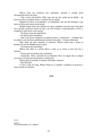 55
Márcia ficou um momento sem respiração, sentindo o coração pular
selvagemente dentro do peito:
- Sete e meia está perfeito. Olhe, aqui está um dos cartões do tio Ralph – ela
escreveu atrás seu próprio nome e o número de seu celular.
Brandon já estava se levantando e se despedindo, mas ela não entendeu o que
mais ele falou, pois estava emocionada.
Bridgit sempre dizia que quando um rapaz canadense convida uma moça para
sair é porque já pensou muito no caso e já está levando o relacionamento a sério, e
completava, para mexer com a prima:
- Os latinos é que são superficiais.
- Os latinos são é românticos.
- Que é que há de romântico em palavras doces e mentirosas? – e Bridgit dava
de ombros, com sua frase predileta para terminar discussões: - Culturas diferentes.
Mais tarde, em casa, enquanto se arrumava, Márcia contou para a prima os
detalhes do convite. Bridgit torceu o nariz:
- Um homem das montanhas!
Márcia não sabia se a prima falava a sério ou se estava a zoar com ela, e
lembrou:
- Nossos pais são homens das montanhas.
- Justamente. Abra o presente do seu Brandon. Deve ser algum alce ou algum
urso, pois é só nisso que eles pensam o tempo todo.
Márcia abriu a caixinha. Exclamou, deliciada e surpresa:
- Que delicado!
E com o rosto em fogo, Márcia olhou-se as espelho e pendurou ao pescoço o
róseo coração de rodonita.
FIM
INDICE
PARTE I –
O SALMÃO RETORNA À SUA ORIGEM
 