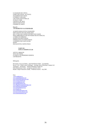 56
O CHAMADO DO CORVO.
COMO UMA FOLHA AO VENTO
OS BARRINGTON FOOTE
O PARQUE CAPILANO
UMA NOITE SEM ESTRELAS
STANLEY PARK
UM POUCO DE ARTE
GROUSE MOUNTAIN
O BARDO NA AREIA
Parte II –
UM MOMENTO NA ETERNIDADE
AS MONTANHAS ESTÃO CHAMANDO
SOPA QUENTE EM UMA NOITE FRIA
QUE A VIDA SELVAGEM CONTIMUE SELVAGEM
DESLUMBRAMENTO EM UM PASSEIO MUITO ESPECIAL
A TERRA SE EXPRESSA
FILHOS DAS MONTANHAS
ESMERALDAS NAS MONTANHAS
A GONDOLA DO LAGO LOUISE
BANFF
DIAS QUENTES, NOITES FRIAS
PARTE III –
ESTE É UM BOM LUGAR
AFETO E ABRAÇOS
NEVE NO VERÃO
O CORVO E OS PRIMEIROS HOMENS
UM PRESENTE
Bibliografia
Prevenção e Cura com Pedras – Karl Stark/Werner Méier – Ed. Robafim
Raven’s Call – Robert James Challenger – Heritage House Publishing Company Ltd.
Totempoles – Pat Kramer – Altitude Publishing Canada Ltd
Parks Informations Center - prospectos turísticos vários
Reader’s Digest Selections Canada – Wilderness Heroes – July 2003
Sites:
www.canada.gc.ca
www.inukshukcanada.com
www.OurNorthVancouver.com
www.ournativeland.com
www.canadahouse.com
www.igpublications.com
www.thegalleryjasperparklodge.com
www.skilouise.com/summer
www.bardonthebeach.org
www.bcparks.ca
www.whistleradventure.com
www.keywesttraveltours.com
www.tourismcanmore.com
 