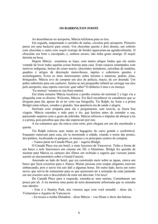 6
OS BARRINGTON FOOTE
Ao desembarcar no aeroporto, Márcia telefonou para os tios.
Em seguida, empurrando o carrinho de malas, circulou pelo aeroporto. Primeiro
parou em uma backerie para comer. Um chocolate quente e dois donuts, um coberto
com chocolate e outro com maple (xarope de bordo) aqueceram-na agradavelmente. O
chocolate era forte e encorpado, e, embora escuro, não tinha gosto amargo. O maple
derretia na boca.
Depois Márcia examinou as lojas, com tantos artigos lindos que ela sentiu
vontade de levar todas aquelas coisas bonitas para casa. Eram casacos estampados com
motivos indígenas, bolsas de couro macio, chocolates tentadores, caixinhas de madeira,
quadros e artigos de decoração maravihosos, tapetes e cobertores quentes e
aconchegantes, livros os mais interessantes sobre turismo e natureza, pedras, jóias,
brinquedos. Márcia teve de comprar um alce de pelúcia, macio, de cor dourada. Um
pobre substituto para seu cachorro. Sentiu-se um pouquinho infantil ao carregar seu alce
pelo aeroporto, mas repetiu convicta: quer saber? O dinheiro é meu e eu mereço.
‘Eu mereço’ tornara-se sua frase mantra.
Em trinta minutos Márcia localizou o portão externo do terminal 2 e logo viu a
plaquinha com os dizeres: Welcome, Márcia. Foi fácil reconhecer os canadenses que se
dirigiam para ela, apesar de só ter visto sua fotografia. Tio Ralph, tia Anne e a prima
Bridgit eram roliços, corados e grandes. Sua aparência era de saúde e alegria.
Sorriram com simpatia para ela e perguntaram, sem tocá-la, se fizera boa
viagem. Márcia estendeu a mão para o tio, que hesitou antes de estender a sua,
parecendo surpreso com o gesto da sobrinha. Márcia refreoou o impulso de abraçar a tia
e a prima, pois percebeu que elas não esperavam por isto.
A tia comentou que ela estava com sorte, pois chegara em um dia ensolarado e
quente.
Tio Ralph colocou suas malas no bagageiro do carro grande e confortável.
Enquanto rumavam para casa, ele ia mostrando a cidade, citando o nome das pontes,
dos prédios, localizando os parques, os museus e os principais centros de compras.
- Vamos parar no Canadá Place, pai – sugeriu Bridgit.
O Canadá Place era um hotel, o mais luxuosos de Vancouver. Tinha a forma de
um barco e nele funcionava um cinema em 3D, o Omnimax. Bridgit fez questão de
mostrar para Márcia os cartazes dos filmes em exibição e sugeriu que viessem juntas
assistir ao documentário sobre o Grand Canyon.
Ancorado ao lado do hotel, que era construído meio sobre as águas, estava um
barco que fazia cruzeiros para o Alasca. Muitas pessoas com roupas elegantes estavam
embarcando, pois o navio iria sair dali a algumas horas. Do outro lado, havia um outro
navio, que servia de restaurante para os que quisessem ter a sensação de estar jantando
em um cruzeiro sem o desconforto de estar em alto-mar. Um luxo!
Do Canadá Place para a esquerda, estendia-se uma marina. Caminharam um
pouco por ali. A tia mostrou uma ponta de terra densamente arborizada que se estendia
mar adentro:
- Este é o Stanley Park, nós viremos aqui com você amanhã – disse ela. –
Visitaremos o Aquário de Vancouver.
- Eu trouxe a minha filmadora – disse Márcia – vou filmar o show das baleias.
 