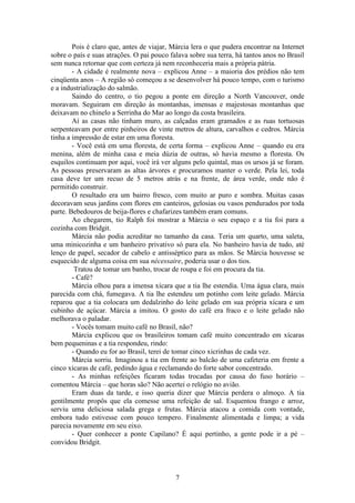 7
Pois é claro que, antes de viajar, Márcia lera o que pudera encontrar na Internet
sobre o país e suas atrações. O pai pouco falava sobre sua terra, há tantos anos no Brasil
sem nunca retornar que com certeza já nem reconheceria mais a própria pátria.
- A cidade é realmente nova – explicou Anne – a maioria dos prédios não tem
cinqüenta anos – A região só começou a se desenvolver há pouco tempo, com o turismo
e a industrialização do salmão.
Saindo do centro, o tio pegou a ponte em direção a North Vancouver, onde
moravam. Seguiram em direção às montanhas, imensas e majestosas montanhas que
deixavam no chinelo a Serrinha do Mar ao longo da costa brasileira.
Aí as casas não tinham muro, as calçadas eram gramados e as ruas tortuosas
serpenteavam por entre pinheiros de vinte metros de altura, carvalhos e cedros. Márcia
tinha a impressão de estar em uma floresta.
- Você está em uma floresta, de certa forma – explicou Anne – quando eu era
menina, além de minha casa e meia dúzia de outras, só havia mesmo a floresta. Os
esquilos continuam por aqui, você irá ver alguns pelo quintal, mas os ursos já se foram.
As pessoas preservaram as altas árvores e procuramos manter o verde. Pela lei, toda
casa deve ter um recuo de 5 metros atrás e na frente, de área verde, onde não é
permitido construir.
O resultado era um bairro fresco, com muito ar puro e sombra. Muitas casas
decoravam seus jardins com flores em canteiros, gelosias ou vasos pendurados por toda
parte. Bebedouros de beija-flores e chafarizes também eram comuns.
Ao chegarem, tio Ralph foi mostrar a Márcia o seu espaço e a tia foi para a
cozinha com Bridgit.
Márcia não podia acreditar no tamanho da casa. Teria um quarto, uma saleta,
uma minicozinha e um banheiro privativo só para ela. No banheiro havia de tudo, até
lenço de papel, secador de cabelo e antisséptico para as mãos. Se Márcia houvesse se
esquecido de alguma coisa em sua nécessaire, poderia usar o dos tios.
Tratou de tomar um banho, trocar de roupa e foi em procura da tia.
- Café?
Márcia olhou para a imensa xícara que a tia lhe estendia. Uma água clara, mais
parecida com chá, fumegava. A tia lhe estendeu um potinho com leite gelado. Márcia
reparou que a tia colocara um dedalzinho do leite gelado em sua própria xícara e um
cubinho de açúcar. Márcia a imitou. O gosto do café era fraco e o leite gelado não
melhorava o paladar.
- Vocês tomam muito café no Brasil, não?
Márcia explicou que os brasileiros tomam café muito concentrado em xícaras
bem pequeninas e a tia respondeu, rindo:
- Quando eu for ao Brasil, terei de tomar cinco xicrinhas de cada vez.
Márcia sorriu. Imaginou a tia em frente ao balcão de uma cafeteria em frente a
cinco xícaras de café, pedindo água e reclamando do forte sabor concentrado.
- As minhas refeições ficaram todas trocadas por causa do fuso horário –
comentou Márcia – que horas são? Não acertei o relógio no avião.
Eram duas da tarde, e isso queria dizer que Márcia perdera o almoço. A tia
gentilmente propôs que ela comesse uma refeição de sal. Esquentou frango e arroz,
serviu uma deliciosa salada grega e frutas. Márcia atacou a comida com vontade,
embora tudo estivesse com pouco tempero. Finalmente alimentada e limpa; a vida
parecia novamente em seu eixo.
- Quer conhecer a ponte Capilano? É aqui pertinho, a gente pode ir a pé –
convidou Bridgit.
 
