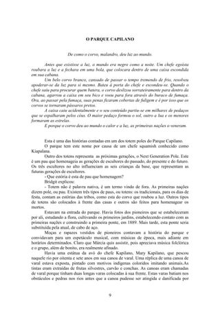 9
O PARQUE CAPILANO
De como o corvo, malandro, deu luz ao mundo.
Antes que existisse a luz, o mundo era negro como a noite. Um chefe egoísta
roubara a luz e a fechara em uma bola, que colocara dentro de uma caixa escondida
em sua cabana.
Um belo corvo branco, cansado de passar o tempo tremendo de frio, resolveu
apoderar-se da luz para si mesmo. Bateu à porta do chefe e escondeu-se. Quando o
chefe saiu para procurar quem batera, o corvo deslizou sorrateiramente para dentro da
cabana, agarrou a caixa em seu bico e voou para fora através do buraco de fumaça.
Ora, ao passar pela fumaça, suas penas ficaram cobertas de fuligem e é por isso que os
corvos se tornaram pássaros pretos.
A caixa caiu acidentalmente e o seu conteúdo partiu-se em milhares de pedaços
que se espalharam pelos céus. O maior pedaço formou o sol, outro a lua e os menores
formaram as estrelas.
E porque o corvo deu ao mundo o calor e a luz, as primeiras nações o veneram.
Esta é uma das histórias contadas em um dos totem poles do Parque Capilano.
O parque tem este nome por causa de um chefe squamish conhecido como
Kiapalana.
Outro dos totens representa as próximas gerações, o Next Generation Pole. Este
é um pau que homenageia as gerações de escultores do passado, do presente e do futuro.
Os três escultores no alto influenciam as seis crianças da base, que representam as
futuras gerações de escultores.
- Que estória é esta de pau que homenagem?
Bridgit explicou:
- Totem não é palavra nativa, é um termo vindo de fora. As primeiras nações
dizem pole, ou pau. Existem três tipos de paus, ou totens: os tradicionais, para os dias de
festa, contam as estórias das tribos, como esta do corvo que roubou a luz. Outros tipos
de totens são colocados à frente das casas e outros são feitos para homenagear os
mortos.
Estavam na entrada do parque. Havia fotos dos pioneiros que se estabeleceram
por ali, estudando a flora, cultivando os primeiros jardins, estabelecendo contato com as
primeiras nações e construindo a primeira ponte, em 1889. Mais tarde, esta ponte seria
substituída pela atual, de cabo de aço.
Moças e rapazes vestidos de pioneiros contavam a história do parque e
convidavam para um espetáculo musical, com músicas de época, mais adiante em
horários determinados. Claro que Márcia quis assistir, pois apreciava música folclórica
e o grupo, além de bonito, era realmente afinado.
Havia uma estátua da avó do chefe Kapilano, Mary Kapilano, que pescou
naquele rio por oitenta e sete anos em sua canoa de varal. Uma réplica de uma canoa de
varal estava exposta, pintado com motivos indígenas coloridos imitando animais.As
tintas eram extraídas de frutas silvestres, carvão e conchas. As canoas eram chamadas
de varal porque tinham duas longas varas colocadas à sua frente. Estas varas batiam nos
obstáculos e pedras nos rios antes que a canoa pudesse ser atingida e danificada por
 