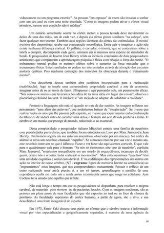 vídeocassete ou um programa exterior". As pessoas "em repouso" às vezes são instadas a sonhar
com um céu azul ou com uma noite estrelada. "Como as imagens podem ativar o córtex visual
primário, mesmo esta condição não é anódina".

        Um cenário semelhante ocorre no córtex motor: a pessoa testada deve movimentar os
dedos de uma das mãos, um de cada vez, e depois ela efetua gestos similares "na cabeça", sem
fazer qualquer movimento. Também aqui regiões idênticas do córtex são estimuladas. O mental
training dos desportistas recebe sua consagração neurológica. Entre agir e imaginar a ação não
existe nenhuma diferença cortical. O golfista, o corredor, o tenista, que se concentram sobre a
tarefa a cumprir, decompondo cada gesto, animam em si mesmos uma espécie de simulador de
bordo. O pesquisador do Inserm Jean Decety relata as incríveis conclusões de dois pesquisadores
americanos que compararam a aprendizagem psíquica e física com relação à força do punho. "O
treinamento mental produz os mesmos efeitos sobre o aumento da força muscular que o
treinamento físico. Estes resultados só podem ser interpretados através da ativação dos circuitos
motores centrais. Pois nenhuma contração dos músculos foi observada durante o treinamento
mental".

        Uma descoberta dessas também abre caminhos insuspeitados para a reeducação
(reabilitação). Aqui se impõe uma surpreendente propriedade cerebral: a arte da economia;
imaginar antes de ou ao invés de fazer. Ultrapassar o agir pensando nele, um pensamento eficaz.
"Nós somos os animais que tiveram a boa idéia de ter uma idéia em lugar das coisas", observa o
psicobiólogo Roland Jouvent. O intelecto é "um meio de se adaptar, de substituir a realidade".

        Portanto a linguagem não está só quando se trata de dar sentido. As imagens refletem um
pensamento "para além das palavras", que poderíamos batizar de "imagin-ação". Se tivesse que
realizar todos os atos que lhe passam pelo espírito, se tivesse que experimentar cada combinação
do tabuleiro de xadrez antes de escolher uma delas, o homem são sem dúvida perderia a razão. O
cérebro é um mundo que protege do mundo, reduzindo-o ao essencial.

       Desta complexidade o pesquisador italiano Mizzolati extraiu uma família de neurônios
com propriedades particulares, que também foram estudados em Lyon por Marc Jannerod e Jean
Decety. Um homem segura em sua mão um amendoim, observado por um macaco. No córtex do
animal se ativa um neurônio chamado "espelho". Se o macaco realizar por sua vez o mesmo ato,
este neurônio intervem no que é idêntico. Fazer e ver fazer são equivalentes corticais. O que vale
para o quadrúmano vale para o homem. "Se nós só tivéssemos este tipo de neurônio", explicita
Marc Jannerod, "estaríamos mergulhados em um estado de esquizofrenia, incapazes de decidir
quem, dentre nós e o outro, tinha realizado o movimento". Mas estes neurônios "espelhos" têm
uma utilidade cognitiva e social considerável. E' na codificação das representações dos outros em
ação no interior de nosso cérebro, (NT - engrama: figura de memória latente na consciência) ao
"engramarmos" estas imagens, que nos compreendemos mutuamente. Possuir o reflexo de um
outro realizando uma tarefa precisa é, a um só tempo, aprendizagem e partilha de uma
experiência oculta em cada um e ainda assim reconhecida assim que surge no cotidiano. Jean
Cocteau teria amado este espelho que reflete.

       Não está longe o tempo em que os pesquisadores só dispunham, para resolver o enigma
cerebral, de materiais post mortem ou de pacientes lesados. Com as imagens modernas, são as
pessoas em plena posse de suas faculdades que são expostas ao ímã ou ao foco da câmera de
pósitrons. As faculdades superiores do córtex humano, a partir de agora, são o alvo, e sua
descoberta é uma fonte inesgotável de espanto.

       Em 1973, Semir Zeki chocou seus pares ao afirmar que o cérebro tratava a informação
visual por vias especializadas e geograficamente separadas, à maneira de uma agência de

                                                                                               10
 