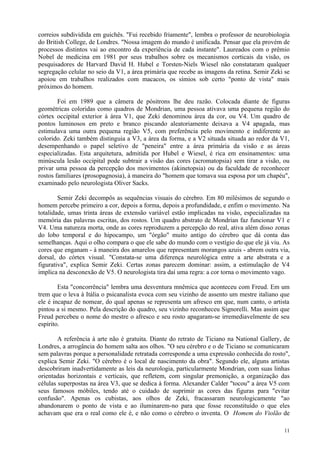 correios subdividida em guichês. "Fui recebido friamente", lembra o professor de neurobiologia
do British College, de Londres. "Nossa imagem do mundo é unificada. Pensar que ela provém de
processos distintos vai ao encontro da experiência de cada instante". Laureados com o prêmio
Nobel de medicina em 1981 por seus trabalhos sobre os mecanismos corticais da visão, os
pesquisadores de Harvard David H. Hubel e Torsten-Niels Wiesel não constataram qualquer
segregação celular no seio da V1, a área primária que recebe as imagens da retina. Semir Zeki se
apoiou em trabalhos realizados com macacos, os símios sob certo "ponto de vista" mais
próximos do homem.

        Foi em 1989 que a câmera de pósitrons lhe deu razão. Colocada diante de figuras
geométricas coloridas como quadros de Mondrian, uma pessoa ativava uma pequena região do
córtex occipital exterior à área V1, que Zeki denominou área da cor, ou V4. Um quadro de
pontos luminosos em preto e branco piscando aleatoriamente deixava a V4 apagada, mas
estimulava uma outra pequena região V5, com preferência pelo movimento e indiferente ao
colorido. Zeki também distinguia a V3, a área da forma, e a V2 situada situada ao redor da V1,
desempenhando o papel seletivo de "peneira" entre a área primária da visão e as áreas
especializadas. Esta arquitetura, admitida por Hubel e Wiesel, é rica em ensinamentos: uma
minúscula lesão occipital pode subtrair a visão das cores (acromatopsia) sem tirar a visão, ou
privar uma pessoa da percepção dos movimentos (akinetopsia) ou da faculdade de reconhecer
rostos familiares (prosopagnosia), à maneira do "homem que tomava sua esposa por um chapéu",
examinado pelo neurologista Oliver Sacks.

        Semir Zeki decompôs as sequências visuais do cérebro. Em 80 milésimos de segundo o
homem percebe primeiro a cor, depois a forma, depois a profundidade, e enfim o movimento. Na
totalidade, umas trinta áreas de extensão variável estão implicadas na visão, especializadas na
memória das palavras escritas, dos rostos. Um quadro abstrato de Mondrian faz funcionar V1 e
V4. Uma natureza morta, onde as cores reproduzem a percepção do real, ativa além disso zonas
do lobo temporal e do hipocampo, um "órgão" muito antigo do cérebro que dá conta das
semelhanças. Aqui o olho compara o que ele sabe do mundo com o vestígio do que ele já viu. As
cores que enganam - à maneira dos amarelos que representam morangos azuis - abrem outra via,
dorsal, do córtex visual. "Constata-se uma diferença neurológica entre a arte abstrata e a
figurativa", explica Semir Zeki. Certas zonas parecem dominar: assim, a estimulação de V4
implica na desconexão de V5. O neurologista tira daí uma regra: a cor torna o movimento vago.

        Esta "concorrência" lembra uma desventura mnêmica que aconteceu com Freud. Em um
trem que o leva à Itália o psicanalista evoca com seu vizinho de assento um mestre italiano que
ele é incapaz de nomear, do qual apenas se representa um afresco em que, num canto, o artista
pintou a si mesmo. Pela descrição do quadro, seu vizinho reconheceu Signorelli. Mas assim que
Freud percebeu o nome do mestre o afresco e seu rosto apagaram-se irremediavelmente de seu
espírito.

        A referência à arte não é gratuita. Diante do retrato de Ticiano na National Gallery, de
Londres, a arrogância do homem salta aos olhos. "O seu cérebro e o de Ticiano se comunicaram
sem palavras porque a personalidade retratada corresponde a uma expressão conhecida do rosto",
explica Semir Zeki. "O cérebro é o local de nascimento da obra". Segundo ele, alguns artistas
descobriram inadvertidamente as leis da neurologia, particularmente Mondrian, com suas linhas
orientadas horizontais e verticais, que refletem, com singular premonição, a organização das
células superpostas na área V3, que se dedica à forma. Alexander Calder "tocou" a área V5 com
seus famosos móbiles, tendo até o cuidado de suprimir as cores das figuras para "evitar
confusão". Apenas os cubistas, aos olhos de Zeki, fracassaram neurologicamente "ao
abandonarem o ponto de vista e ao iluminarem-no para que fosse reconstituído o que eles
achavam que era o real como ele é, e não como o cérebro o inventa. O Homem do Violão de

                                                                                             11
 