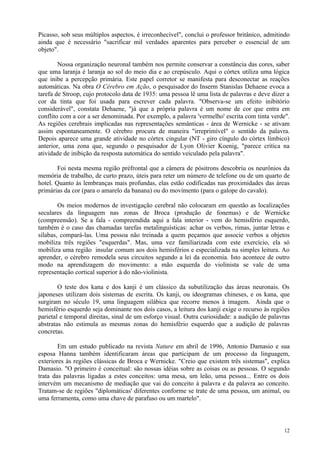 Picasso, sob seus múltiplos aspectos, é irreconhecível", conclui o professor britânico, admitindo
ainda que é necessário "sacrificar mil verdades aparentes para perceber o essencial de um
objeto".

        Nossa organização neuronal também nos permite conservar a constância das cores, saber
que uma laranja é laranja ao sol do meio dia e ao crepúsculo. Aqui o córtex utiliza uma lógica
que inibe a percepção primária. Este papel corretor se manifesta para desconectar as reações
automáticas. Na obra O Cérebro em Ação, o pesquisador do Inserm Stanislas Dehaene evoca a
tarefa de Stroop, cujo protocolo data de 1935: uma pessoa lê uma lista de palavras e deve dizer a
cor da tinta que foi usada para escrever cada palavra. "Observa-se um efeito inibitório
considerável", constata Dehaene, "já que a própria palavra é um nome de cor que entra em
conflito com a cor a ser denominada. Por exemplo, a palavra 'vermelho' escrita com tinta verde".
As regiões cerebrais implicadas nas representações semânticas - área de Wernicke - se ativam
assim espontaneamente. O cérebro procura de maneira "irreprimível" o sentido da palavra.
Depois aparece uma grande atividade no córtex cingular (NT - giro cíngulo do córtex límbico)
anterior, uma zona que, segundo o pesquisador de Lyon Olivier Koenig, "parece crítica na
atividade de inibição da resposta automática do sentido veiculado pela palavra".

        Foi nesta mesma região préfrontal que a câmera de pósitrons descobriu os neurônios da
memória de trabalho, de curto prazo, úteis para reter um número de telefone ou de um quarto de
hotel. Quanto às lembranças mais profundas, elas estão codificadas nas proximidades das áreas
primárias da cor (para o amarelo da banana) ou do movimento (para o galope do cavalo).

        Os meios modernos de investigação cerebral não colocaram em questão as localizações
seculares da linguagem nas zonas de Broca (produção de fonemas) e de Wernicke
(compreensão). Se a fala - compreendida aqui a fala interior - vem do hemisfério esquerdo,
também é o caso das chamadas tarefas metalinguísticas: achar os verbos, rimas, juntar letras e
sílabas, compará-las. Uma pessoa não treinada a quem peçamos que associe verbos a objetos
mobiliza três regiões "esquerdas". Mas, uma vez familiarizada com este exercício, ela só
mobiliza uma região insular comum aos dois hemisférios e especializada na simples leitura. Ao
aprender, o cérebro remodela seus circuitos segundo a lei da economia. Isto acontece de outro
modo na aprendizagem do movimento: a mão esquerda do violinista se vale de uma
representação cortical superior à do não-violinista.

        O teste dos kana e dos kanji é um clássico da subutilização das áreas neuronais. Os
japoneses utilizam dois sistemas de escrita. Os kanji, ou ideogramas chineses, e os kana, que
surgiram no século 19, uma linguagem silábica que recorre menos à imagem. Ainda que o
hemisfério esquerdo seja dominante nos dois casos, a leitura dos kanji exige o recurso às regiões
parietal e temporal direitas, sinal de um esforço visual. Outra curiosidade: a audição de palavras
abstratas não estimula as mesmas zonas do hemisfério esquerdo que a audição de palavras
concretas.

        Em um estudo publicado na revista Nature em abril de 1996, Antonio Damasio e sua
esposa Hanna também identificaram áreas que participam de um processo da linguagem,
exteriores às regiões clássicas de Broca e Wernicke. "Creio que existem três sistemas", explica
Damasio. "O primeiro é conceitual: são nossas idéias sobre as coisas ou as pessoas. O segundo
trata das palavras ligadas a estes conceitos: uma mesa, um leão, uma pessoa... Entre os dois
intervém um mecanismo de mediação que vai do conceito à palavra e da palavra ao conceito.
Tratam-se de regiões "diplomáticas' diferentes conforme se trate de uma pessoa, um animal, ou
uma ferramenta, como uma chave de parafuso ou um martelo".



                                                                                               12
 