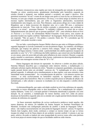 Damasio circunscreveu estas regiões por meio da tomografia por emissão de pósitrons.
Situadas no córtex sensório-motor, grandemente distribuídas pelo hemisfério esquerdo do
cérebro (frontal e temporal, mas também parietal e occipital), seu papel é decisivo. Elas
permitem reconstruir "no ato" o nome de um amigo com quem se cruza na rua, ao fornecerem os
fonemas, os sons que compõe seu patronímico. Em troca, a voz deste amigo ao telefone ativa as
mesmas regiões intermediárias, que, por sobre os fragmentos adormecidos, reconstróem
imediatamente uma imagem, um rosto. Para Damasio, cada pessoa abriga em si uma cidade de
Brigadoon, que a lenda (escocesa) diz despertar uma vez a cada 100 anos, e permanece
adormecida no intervalo. "Esta visão do cérebro contradiz o estruturalismo, que confunde as
palavras e as coisas", prossegue Damasio. "A realidade é diferente: as coisas são as coisas,
independentemente das palavras que as possam qualificar". (NT - uma referência direta ao livro
As Palavras e as Coisas, do estruturalista Michel Foucault). Como prova, seus exames de
pacientes lesados nas regiões cerebrais "diplomáticas" da linguagem. Diante da foto de Kennedy,
um responde: "Não sei quem é". Ele perdeu o conceito. Outro diz: "E' o presidente que foi
assassinado", sem poder recordar o nome.

        Por seu lado, o psicolinguista Jacques Mehler observou que entre os bilíngues perfeitos a
segunda linguagem se acavala exatamente na área da primeira língua. Ao contrário, um bilíngue
esforçado, que tropeça nas palavras e conserva forte sotaque, "aloja" sua segunda língua à
distância da língua materna. Citemos ainda a particularidade dos adultos japoneses incapazes de
apreender os sons "ra" e "la" ( à diferença dos bebês nipônicos, que conservam esta faculdade até
os seis meses, antes de serem dela privados pela influência do meio exterior). Durante a segunda
guerra mundial os americanos, sabedores desta lacuna, exploraram-na desavergonhadamente ao
codificarem suas mensagens secretas à base de "la" e "ra".

        Outras linguagens não deixam de supreender. Ao observar o cérebro em pleno cálculo,
Stanislas Dehaene descobriu que a comparação entre números inteiros, a multiplicação e a
subtração solicitam regiões distintas do córtex. "Quando se comparam quantidades, uma pequena
região parietal direita entra em atividade", escreveu ele. "A multiplicação só ativa a região
parietal esquerda. A subtração ativa simultaneamente as duas regiões, com uma extensão e uma
intensidade muito pronunciadas". Se o reconhecimento de palavras - e de números escritos por
extenso - se situa exclusivamente no hemisfério esquerdo, os algarismos arábicos são
apreendidos pelos dois hemisférios. Mas só o cérebro esquerdo possui as tabuadas de adição e de
multiplicação, e sabe calcular e anunciar os resultados em voz alta enquanto o cérebro direito
fica mudo.

       A eletroencefalografia, que capta a atividade cerebral no nível dos milésimos de segundo,
testemunha as trocas ultrarápidas entre os dois hemisférios: "Se a multiplicação for simples",
explica Dehaene, "como 2x3, a ativação parietal é fortemente lateralizada à esquerda e de curta
duração. Se, ao contrário, a multiplicação for menos familiar, como 8x7, então ela parece
desatracar do hemisfério esquerdo antes de se estender até a região parietal direita durante muitas
centenas de milésimos de segundo".

         As bases neuronais manifestas da curiosa mathematica podem-se reunir aquelas, não
menos dispersas, da música. Os trabalhos de Justine Sergent, no Instituto Neurológico de
Montréal, revelaram esta configuração particular do cérebro: a perda da linguagem verbal -
afasia - não implica necessariamente em uma perda da linguagem musical - amusia. O organista
francês Jean Langlais, deste modo, continuou a compor ao mesmo tempo em que se tornou
incapaz de redigir ou de ler frases depois de um acidente vascular cerebral. A amusia é, por sua
parte, seletiva: ela pode se traduzir por uma incapacidade de escrever notas sobre uma partitura
ou de tocar peças ao mesmo tempo em que as faculdades auditivas estão intactas.


                                                                                                13
 