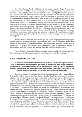 Em 1933, Maurice Ravel confidenciou à sua amiga Valentine Hugo: "Nunca mais
realizarei minha Jeanne D'Arc. Esta ópera está lá, na minha cabeça, eu a conheço, mas nunca a
escreverei. Acabou, não posso mais escrever minha música". Sobre a partitura de Don Quichotte
à la Dulcinée, sua escrita estava tão irreconhecível que uma pessoa de suas relações acreditou ter
sido redigida "por uma mão amiga". Agráfico, apráxico (por imperícia, jogou uma pedra no rosto
de alguém ao tentar fazer ricochetes sobre a água), Ravel sofria de uma amusia parcial: as notas
que compreendia, que sentia vibrarem nele, não as podia traduzir em atividade motora,
tangivelmente criadora. "A competência musical que lhe restou pode ser comparada à de um
melômano ou de um crítico musical bastante ciente de que nunca teve à sua disposição o
conhecimento técnico que constitui a ferramenta básica de um compositor", escreveu Justine
Sergent. Num teste sob a câmera de pósitrons ( e IRM) dez pianistas profissionais destros que
deviam ler em silêncio, escutar e depois tocar um coral de Bach, ela relacionou as zonas
estimuladas: uma grande rede neuronal que ocupava os quatro lobos cerebrais, nas regiões
adjacentes à da linguagem. A exemplo das áreas visuais, cada território possui uma especialidade
musical própria.

       Antonio Damasio pensa em lançar no ano que vem (1999) um programa neurológico para
explorar, com dois intérpretes europeus, a relação íntima entre a música e o cérebro. Será que ele
quer ler os pensamentos carregados de emoção? "Não, isto não me interessa. Estamos perto de
compreender a biologia do espírito, seus mecanismos. Mas a experiência pessoal é
absolutamente particular, e espero que continue assim. Ela constitui o último refúgio".

       Vamos desligar a câmera de pósitrons, serenar o campo magnético. O cérebro está visto.
Resta todo o desconhecido ligado ao órgão do conhecimento, este aparelho sem igual.


3. UMA MÁQUINA CELIBATÁRIA

       O desenvolvimento do neocórtex diferencia o "Homo sapiens" das espécies animais.
  Este sistema central muito complexo, que abriga as informações mais antigas recebidas
pelo homem, é a sede de sua consciência e de seu imaginário. Longe de restituir o idêntico à
memória, como se fosse um computador, o córtex reconstrói a lembrança em termos de um
           jogo de pistas e traços. Desta efervecência nasce também a inteligência.

        Homem ou macaco? O crânio que Jean-Pierre Changeux tem nas mãos é uma moldagem
de tamanho modesto com a testa bem baixa e fugidia, furada por duas órbitas (oculares)
salientes. Um primeiro olhar (nos) faria pender para o chimpanzé, mas o olho mordaz do
pesquisador do (Instituto) Pasteur logo desmente: aqui está o Homo habilis, com dois milhões de
anos, um parente longínquo já dotado daquilo que é próprio do homem - exceto das generosas
gargalhadas de Changeux -, um neocórtex, intumescência ainda superficial em nosso ancestral de
traços simiescos, verdadeiro big bang da matéria do pensamento graças à qual o homem afastou-
se do animal. Alojando em sua cabeça um mundo de representações, de estratégias mais
elaboradas do que a (simples) fuga diante do perigo ou do que a caçada para se nutrir, o Homo
tornado sapiens superou os obstáculos da corrida pela evolução, tendo como prêmio por sua
vitória a angústia de seu destino. Em seu (livro) O Homem Neuronal, Jean-Pierre Changeux cita
uma passagem do famoso livro O Acaso e a Necessidade, de Jacques Monod: "O universo não
estava prenhe de vida, nem a biosfera (prenhe) do homem", escreveu o (prêmio) Nobel francês
de biologia. "Nosso número saiu na roleta. Por que não nos surpreenderíamos, como aquele que
acabou de ganhar um milhão, com a estranheza de nossa condição?" Esta consciência de ser
consciente vem da formidável explosão cortical da espécie, uma estirpe desordenada na qual o
homem que se sabe mortal encontra sua ascendência sobre os espíritos animais que nada sabiam
disso. E Jean-Pierre Changeux se pergunta se "a evolução genética que levou ao cérebro é a

                                                                                               14
 