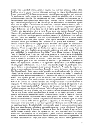 homem. Uma necessidade vital: poderíamos imaginar cada indivíduo chegando à idade adulta
dotado de um novo cérebro virgem de toda marca, ignorando sua própria identidade, desprovido
de suas experiências? E' fácil destruir uma usina e remontá-la com as máquinas mais modernas.
Os neurônios que contêm nossas funções superiores, naturais ou adquiridas, não se prestam a
nenhuma transação parecida. "Nós transportamos por toda a vida nossos modos de pensar que se
formam durante nossos períodos de aprendizagem", observa François Lhermitte, encontrando
aqui a fonte do choque de gerações. "Os circuitos que nos permitem hoje reconhecer sem espanto
nosso rosto no espelho se modificaram de modo sutil", acrescenta Antonio Damasio, "para se
adaptarem às modificações que a passagem do tempo lhe causaram". Este patrimônio genético
próprio do homem é um tipo de figura imposta à espécie, que lhe garante ser aquilo que ela é.
"Cérebros algo equivalentes, esta é a prova de que existe uma natureza humana", sublinha
Changeux. O pesquisador francês toma por princípio a universalidade de desenvolvimento de um
sistema central sob o controle de pequenos arquitetos, os genes. Se tal não fosse o caso, cada um
seria uma "massa a ser modelada", com uma organização cortical diferente se tivesse nascido
"num casebre ou na corte do rei de Espanha". Mas o espírito não saberia se satisfazer com uma
codificação inicial que descartasse uma "escultura de si" (feita) pela experiência. "Certos
circuitos corticais desenvolvidos hoje para a escrita devem ter sido ocupados por outra coisa no
Homo sapiens das planícies da África, porque a escrita é uma aquisição cultural", admite
Changeux. "Como os cegos lêem em braille, isto significa que as áreas visuais foram re-
aferenciadas para outras funções". Ao cerceamento genético se junta então uma flexibilidade,
uma variabilidade ( o neurofisiologista Jean-Didier Vincent fala de "corredores de fuga" e de
"praia de liberdade") que deixam para cada um o sonho de se construir como um indivíduo
membro de sua espécie, mas único em seu gênero. "Nosso invólucro genético nos permite deixar
entrar a história na construção da máquina", afirma Prochiantz. "No interior do processo
conduzido pelos genes existe uma infinidade de possíveis. O que chamamos a posteriori de
destino seria imprevisível". Em apoio ao seu argumento, o professor da Escola Normal Superior
cita a linguagem simbólica como sendo "a maior força da individuação, tão grande que o Homo
sapiens destacou-se da natureza para tornar-se um ser de cultura". A escolha das palavras não
admite, se assim podemos dizer, nenhuma discussão: o cérebro do homem está predisposto a
falar. Noam Chomsky forjou o conceito de "gramática universal", cujo portador é o balbucio da
criança e que lhe permite, no "magma sonoro", relacionar as palavras, um léxico. "A panóplia de
conhecimentos do pequeno homem (a criança) é incontestável", observa o psicolinguista Jacques
Mehler. "Isto significa que toda pessoa não lesada é capaz de aprender uma língua materna,
trate-se de Einstein ou de um autista, com base em um equipamento inato". Mas este pesquisador
da Casa das Ciências do Homem acrescenta uma condição essencial ao desenvolvimento da
linguagem: "O patrimônio genético se exprime em um meio (ambiente). Ele necessita de um
suporte para liberar suas faculdades". A exemplo de Chomsky, Jean-Didier Vincent e Alain
Prochiantz relatam a experiência edificante de Frederico II, que, curioso por determinar qual era
a língua natural, o grego, o hebraico ou o latim, concebeu afastar crianças de qualquer palavra.
"Daí que elas ficaram mudas", nota Prochiantz, à vontade em sua concepção de que "a história
tem algo a dizer quanto ao desenvolvimento". O contato com o exterior, o choque de cerebelos,
caro a Romain Rolland, deve ocorrer o mais rápido possível na vida da criança. Existe um
período crítico da construção cerebral. Se alguns circuitos neuronais de aprendizagem não forem
ativados e validados neste intervalo pós-natal, a epigênese, a auto-elaboração do cérebro,
permanecerá como letra morta. O indivíduo vegetará sua vida inteira num mundo virtual, com
sua alegoria de talentos dobrada (fechada) como um velho leque. O caso dos meninos selvagens
ilustra essa lacuna humana explorada de maneira tão pungente e penosa pelo cineasta François
Truffaut em sua evocação de Gaspard de l'Aveyron: o doutor Itard, a despeito de sua paciência,
não lhe arrancou uma única palavra. Os cegos de nascença vivem o mesmo drama. Uma criança,
a quem uma catarata deixou em sua noite primeva, jamais perceberá o mundo com seu olhar,
mesmo se o restabelecimento da claridade em suas áreas visuais a liberasse do negro manto. Por
não terem sido estimuladas a tempo, suas células cerebrais, seus olhos do interior, permanecerão

                                                                                              16
 