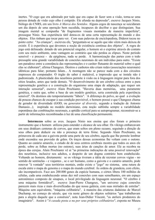 inertes. "O cego que era admirado por tudo que era capaz de fazer sem a visão, torna-se uma
pessoa dotada de visão cujo olho é estúpido. Ele afunda na depressão", escreve Jacques Ninio,
biólogo do CNRS, em seu livro A Marca dos Sentidos. Alguns cegos de nascença se suicidaram
um dia depois de uma operação bem sucedida, incapazes de decifrar o que distinguiam. Sua
imagem mental se compunha "de fragmentos visuais montados de maneira imperfeita",
prossegue Ninio. Sua experiência tátil dotou-os de uma certa representação do mundo e dos
objetos. Eles tinham que tocar para ver. Com suas palavras de enciclopedista, Diderot tocou no
ponto certo: "As crianças", escreveu ele, "perguntam-se se aquilo que não vêem mais deixou de
existir. É à experiência que devemos a noção de existência contínua dos objetos". A regra do
jogo está delineada: dotado de um potencial singular, o homem só o exprime através do contato
com seu meio ambiente, uma vantagem ao contrário que não perdoa as elipses. Neste período
sensível - e precoce - da epigênese, nada se perde. A harmonização das partes com o todo
pressupõe uma grande variabilidade de conexões neuronais de um indivíduo para outro. "Existe
um paradoxo entre a constância das representações e o caráter flutuante do material sobre o qual
elas se elaboram", afirma Changeux. Destros e canhotos não criam redes (associações neuronais)
idênticas para falar; portanto falam... A montagem não se parece nada com a dos circuitos
impressos do computador. O órgão do saber é maleável, a impressão que se instala não é
padronizada. A plasticidade dos neurônios permite à visão ou à linguagem migrar para fora dos
sítios lesados, antes que tarde demais. "O desenvolvimento de um cérebro coloca entre a pura
representação genética e a construção do organismo uma etapa de adaptação, que requer um
interação sensorial", escreve Alain Prochiantz. "Haveria duas memórias, uma puramente
genética, e outra que, sobre a base de um modelo genético, seria construída pela experiência
sensível". Os destinos são temporariamente "lábeis". `A diferença do polvo, ao qual a evolução
dá poucas chances de escapar à sua condição previsível, o homem possui o que Changeux chama
de gerador de diversidade (GOD, ou generator of diversity, segundo a tradução de Antonio
Damasio...); inspirada no modelo darwiniano, esta noção sublinha sempre a variabilidade
espontânea das combinações neuronais, a aptidão cortical para se autoprogramar, reconstruir-se a
partir de informações recombinadas à luz de uma classificação permanente.

        Intermezzo sobre as aves. Jacques Ninio nos ensina que elas foram o primeiro
instrumento que o homem utilizou para estender o alcance de seu olhar. Os vikings embarcavam
em seus drakkars centenas de corvos, que eram soltos em pleno oceano, seguindo a direção de
seus olhos para deduzir ou não a presença de terra firme. Segundo Alain Prochiantz, na
primavera de cada ano a gaivota perde uma parte de seu cérebro, aquela que lhe permite lembrar
onde escondeu sua provisão de grãos. Os traços dessas economias lhe voltam com o outono.
Quanto ao canário amarelo, o estudo de de seus centros cerebrais mostra que todos os anos ele
perde, sobre as folhas mortas (no outono), suas árias de canções de amor. Ele as recobra na
época das cerejas. Alain Prochiantz vê aí "as primeiras indicações de uma possível renovação"
dos neurônios, inclusive nos adultos, a despeito de um dogma contrário bem estabelecido.
Voltando ao homem, diretamente: se os vikings tiveram a idéia de recrutar corvos vigias - no
sentido de sentinelas - e viajantes , se o ser humano, como a gaivota e o canário amarelo, pode
renovar "à vontade" seus territórios mentais, então existe o "jogo" no sistema, uma rutura de
escala entre o mapa do genoma e o mapa do mundo cerebral. As ordens de grandeza, com efeito,
são incomparáveis. Face aos 200.000 genes da espécie humana, o córtex libera 100 milhões de
células, cada uma estabelecendo umas dez mil conexões com suas semelhantes, em um espaço
astronômico composto de sinapses, o local privilegiado da linguagem neuronal. "O cérebro é
uma máquina formidável", escreve Jean-Pierre Changeux, "um universo cujas conexões
parecem mais ricas e mais diversificadas do que nossa galáxia, com suas miríades de estrelas".
Máquina sem equivalente, "máquina celibatária", à maneira das criaturas dadaístas de Marcel
Duchamp, no começo do século, que via neste gênero de objetos solitários "que trabalhavam
para a alegria daquele que a construiu", nota Jean-Didier Vincent, "os ateliers produtores do
imaginário". Assim é "A casada posta a nu por seus próprios celibatários", exposta no Museu

                                                                                             17
 
