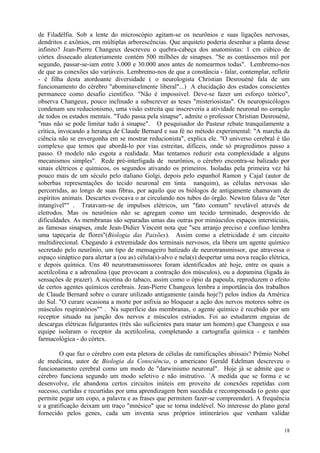 de Filadélfia. Sob a lente do microscópio agitam-se os neurônios e suas ligações nervosas,
dendritos e axônios, em múltiplas arborescências. Que arquiteto poderia desenhar a planta desse
infinito? Jean-Pierre Changeux descreveu o quebra-cabeça dos anatomistas: 1 cm cúbico de
córtex dissecado aleatoriamente contém 500 milhões de sinapses. "Se as contássemos mil por
segundo, passar-se-iam entre 3.000 e 30.000 anos antes de nomearmos todas". Lembremo-nos
de que as conexões são variáveis. Lembremo-nos de que a constância - falar, contemplar, refletir
- é filha desta atordoante diversidade ( o neurologista Christian Desrouéné fala de um
funcionamento do cérebro "abominavelmente liberal"...) A elucidação dos estados conscientes
permanece como desafio científico. "Não é impossível. Deve-se fazer um esforço teórico",
observa Changeux, pouco inclinado a subscrever as teses "misteriosistas". Os neuropsicólogos
condenam seu reducionismo, uma visão estreita que inscreveria a atividade neuronal no coração
de todos os estados mentais. "Tudo passa pela sinapse", admite o professor Christian Desrouéné,
"mas não se pode limitar tudo à sinapse". O pesquisador do Pasteur rebate tranquilamente a
crítica, invocando a herança de Claude Bernard e sua fé no método experimental: "A marcha da
ciência não se envergonha em se mostrar reducionista", explica ele. "O universo cerebral é tão
complexo que temos que abordá-lo por vias estreitas, difíceis, onde só progredimos passo a
passo. O modelo não esgota a realidade. Mas tentamos reduzir esta complexidade a alguns
mecanismos simples". Rede pré-interligada de neurônios, o cérebro encontra-se balizado por
sinais elétricos e químicos, os segundos ativando os primeiros. Isoladas pela primeira vez há
pouco mais de um século pelo italiano Golgi, depois pelo espanhol Ramon y Cajal (autor de
soberbas representações do tecido neuronal em tinta nanquim), as células nervosas são
percorridas, ao longo de suas fibras, por aquilo que os biólogos de antigamente chamavam de
espíritos animais. Descartes evocava o ar circulando nos tubos do órgão. Newton falava de "éter
intangível"" . Tratavam-se de impulsos elétricos, um "fato comum" revelável através de
eletrodos. Mas os neurônios não se agregam como um tecido terminado, desprovido de
dificuldades. As membranas são separadas umas das outras por minúsculos espaços intersticiais,
as famosas sinapses, onde Jean-Didier Vincent nota que "seu arranjo preciso e confuso lembra
uma tapeçaria de flores"(Biologia das Paixões). Assim como a eletricidade é um circuito
multidirecional. Chegando à extremidade dos terminais nervosos, ela libera um agente químico
secretado pelo neurônio, um tipo de mensageiro batizado de neurotransmissor, que atravessa o
espaço sináptico para alertar a (ou as) célula(s)-alvo e nela(s) despertar uma nova reação elétrica,
e depois química. Uns 40 neurotransmissores foram identificados até hoje, entre os quais a
acetilcolina e a adrenalina (que provocam a contração dos músculos), ou a dopamina (ligada às
sensações de prazer). A nicotina do tabaco, assim como o ópio da papoula, reproduzem o efeito
de certos agentes químicos cerebrais. Jean-Pierre Changeux lembra a importância dos trabalhos
de Claude Bernard sobre o curare utilizado antigamente (ainda hoje?) pelos índios da América
do Sul. "O curare ocasiona a morte por asfixia ao bloquear a ação dos nervos motores sobre os
músculos respiratórios"" . Na superfície das membranas, o agente químico é recebido por um
receptor situado na junção dos nervos e músculos estriados. Foi ao estudarem enguias de
descargas elétricas fulgurantes (três são suficientes para matar um homem) que Changeux e sua
equipe isolaram o receptor da acetilcolina, completando a cartografia química - e também
farmacológica - do córtex.

         O que faz o cérebro com esta pletora de células de ramificações abissais? Prêmio Nobel
de medicina, autor de Biologia da Consciência, o americano Gerald Edelman descreveu o
funcionamento cerebral como um modo de "darwinismo neuronal". Hoje já se admite que o
cérebro funciona segundo um modo seletivo e não instrutivo. `A medida que se forma e se
desenvolve, ele abandona certos circuitos inúteis em proveito de conexões repetidas com
sucesso, curtidas e recurtidas por uma aprendizagem bem sucedida e recompensada (o gesto que
permite pegar um copo, a palavra e as frases que permitem fazer-se compreender). A frequência
e a gratificação deixam um traço "mnésico" que se torna indelével. No interesse do plano geral
fornecido pelos genes, cada um inventa seus próprios intinerários que venham validar

                                                                                                 18
 