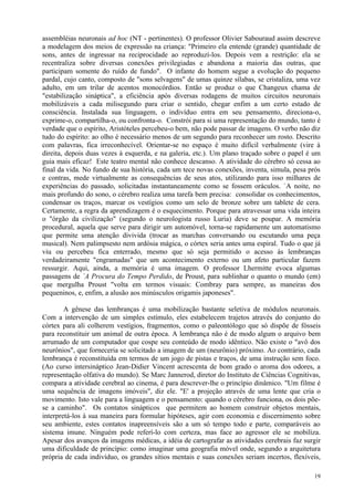 assembléias neuronais ad hoc (NT - pertinentes). O professor Olivier Sabouraud assim descreve
a modelagem dos meios de expressão na criança: "Primeiro ela entende (grande) quantidade de
sons, antes de ingressar na reciprocidade ao reproduzí-los. Depois vem a restrição: ela se
recentraliza sobre diversas conexões privilegiadas e abandona a maioria das outras, que
participam somente do ruído de fundo". O infante do homem segue a evolução do pequeno
pardal, cujo canto, composto de "sons selvagens" de umas quinze sílabas, se cristaliza, uma vez
adulto, em um trilar de acentos monocórdios. Então se produz o que Changeux chama de
"estabilização sináptica", a eficiência após diversas rodagens de muitos circuitos neuronais
mobilizáveis a cada milisegundo para criar o sentido, chegar enfim a um certo estado de
consciência. Instalada sua linguagem, o indivíduo entra em seu pensamento, direciona-o,
exprime-o, compartilha-o, ou confronta-o. Constrói para si uma representação do mundo, tanto é
verdade que o espírito, Aristóteles percebeu-o bem, não pode passar de imagens. O verbo não diz
tudo do espírito: ao olho é necessário menos de um segundo para reconhecer um rosto. Descrito
com palavras, fica irreconhecível. Orientar-se no espaço é muito difícil verbalmente (vire à
direita, depois duas vezes à esquerda, e na galeria, etc.). Um plano traçado sobre o papel é um
guia mais eficaz! Este teatro mental não conhece descanso. A atividade do cérebro só cessa ao
final da vida. No fundo de sua história, cada um tece novas conexões, inventa, simula, pesa prós
e contras, mede virtualmente as consequências de seus atos, utilizando para isso milhares de
experiências do passado, solicitadas instantaneamente como se fossem oráculos. `A noite, no
mais profundo do sono, o cérebro realiza uma tarefa bem precisa: consolidar os conhecimentos,
condensar os traços, marcar os vestígios como um selo de bronze sobre um tablete de cera.
Certamente, a regra da aprendizagem é o esquecimento. Porque para atravessar uma vida inteira
o "órgão da civilização" (segundo o neurologista russo Luria) deve se poupar. A memória
procedural, aquela que serve para dirigir um automóvel, torna-se rapidamente um automatismo
que permite uma atenção divivida (trocar as marchas conversando ou escutando uma peça
musical). Nem palimpsesto nem ardósia mágica, o córtex seria antes uma espiral. Tudo o que já
viu ou percebeu fica enterrado, mesmo que só seja permitido o acesso às lembranças
verdadeiramente "engramadas" que um acontecimento externo ou um afeto particular fazem
ressurgir. Aqui, ainda, a memória é uma imagem. O professor Lhermitte evoca algumas
passagens de `A Procura do Tempo Perdido, de Proust, para sublinhar o quanto o mundo (em)
que mergulha Proust "volta em termos visuais: Combray para sempre, as maneiras dos
pequeninos, e, enfim, a alusão aos minúsculos origamis japoneses".

        A gênese das lembranças é uma mobilização bastante seletiva de módulos neuronais.
Com a intervenção de um simples estímulo, eles estabelecem trajetos através do conjunto do
córtex para ali colherem vestígios, fragmentos, como o paleontólogo que só dispõe de fósseis
para reconstituir um animal de outra época. A lembrança não é de modo algum o arquivo bem
arrumado de um computador que cospe seu conteúdo de modo idêntico. Não existe o "avô dos
neurônios", que forneceria se solicitado a imagem de um (neurônio) próximo. Ao contrário, cada
lembrança é reconstituída em termos de um jogo de pistas e traços, de uma instrução sem foco.
(Ao curso intersináptico Jean-Didier Vincent acrescenta de bom grado o aroma dos odores, a
representação olfativa do mundo). Se Marc Jannerod, diretor do Instituto de Ciências Cognitivas,
compara a atividade cerebral ao cinema, é para descrever-lhe o princípio dinâmico. "Um filme é
uma sequência de imagens imóveis", diz ele. "E' a projeção através de uma lente que cria o
movimento. Isto vale para a linguagem e o pensamento: quando o cérebro funciona, os dois põe-
se a caminho". Os contatos sinápticos que permitem ao homem construir objetos mentais,
interpretá-los à sua maneira para formular hipóteses, agir com economia e discernimento sobre
seu ambiente, estes contatos inapreensíveis são a um só tempo todo e parte, comparáveis ao
sistema imune. Ninguém pode referí-lo com certeza, mas face ao agressor ele se mobiliza.
Apesar dos avanços da imagens médicas, a idéia de cartografar as atividades cerebrais faz surgir
uma dificuldade de princípio: como imaginar uma geografia móvel onde, segundo a arquitetura
própria de cada indivíduo, os grandes sítios mentais e suas conexões seriam incertos, flexíveis,

                                                                                             19
 