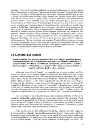 nômades? Desse modo as regiões implicadas na linguagem ultrapassam em muito a área de
Broca. "Comparemos o cérebro com Paris", propõe François Lhermitte. "Se uma bomba destruir
a ponte da Concorde, a função circulatória da cidade seria gravemente afetada. Mas isto quer
dizer que a circulação automobilística se baseia na ponte da Concorde? Nosso córtex funciona
como um todo. Certas zonas são especializadas. Mas cada uma tomada isoladamente não tem
qualquer sentido". Deste turbilhão nasce uma conduta inteligente, para a qual não existe
nenhuma reação pré-estabelecida. `A abelha incapaz de aprender uma rota de desvio, o Homo
sapiens contrapõe uma capacidade lógica de não-confronto. Seu cérebro, ele se o constrói. Com
sua parte de liberdade conquistada dos genes impotentes para gerir o universo sináptico, ele
nunca cessou de modificá-lo. Um forte impulso frontal o empoleirou no topo da espécie, sem
reduzí-lo ao estado de máquina pensante. Que computador reconheceria uma papoula ou uma
borboleta , decidiria mudar de opinião, decidiria se reprogramar, ser Goethe e criar o Fausto?
Que disco rígido se conceberia como disco rígido? "Não pense em um elefante!", desafia Gerald
Edelman. "Reconheça, você pensou nele. E eu também. Mas onde está o elefante? Certamente
não neste aposento. Para não pensar nele seria necessário de que você soubesse do que se tratava,
que você o rememorasse e até, em certos casos, que evocasse uma imagem dele. Sobretudo, seria
necessário que você compreendesse esta linguagem e este pequeno jogo de palavras". O espírito
está aí. Se ele pode ser uma coisa ou outra, ele pode ser estimulado.



4. O CARROSSEL DAS EMOÇÕES

   Diante do enigma colocado por seu paciente Elliott, o neurologista americano Antonio
  Damasio mostrou que um déficit emocional pode alterar as faculdades de raciocínio. O
  professor francês Jean-Didier Vincent forjou o conceito de "cérebro fluido", humoral e
   hormonal, agindo continuamente sobre o cérebro interconectado, dedicado às funções
                       cognitivas. O efeito do afeto sobre o intelecto.

       O hospital universitário de Iowa City, no estado de Iowa, é o maior de gênero nos EUA.
Já com um século, ele é a imagem daquele meio-oeste que fere o olhos com sua vertigem
horizontal: nenhum arranha-céu, mas vastos imóveis de tijolo à vista, juxtapostos um ao lado do
outro à medida em que a medicina anexava novas disciplinas. Formado em Harvard, o professor
Antonio Damasio chegou a este centro hospitalar há mais de 20 anos. Hoje dirige o
departamento de neurologia. A seus amigos, que lhe perguntam por que este amante dos
espetáculos e da cultura, em uma palavra, da "civilização"', não deixou esta existência algo
provinciana, ele responde sem hesitar que a atenção que se dá aqui aos pacientes é inigualável.
Os médicos cuidam dos pacientes sem conhecerem sua posição social. O Estado se encarrega das
despesas dos menos favorecidos. "O pessoal de Iowa é muito ético", observa o senhor Damasio.

       Em sua primeira visita ao hospital, mandou fazer inscrições em braille nos botões dos
elevadores. Cada unidade médica funciona como um espaço autônomo. Deve consagrar 1 % de
seu orçamento à aquisição de obras de arte realizadas por artistas vivos. O estrangeiro que
penetra nesses edifícios pode hesitar e se perguntar se está mesmo em um ambiente hospitalar.
Uma tela anuncia as conferências do dia, os concertos, as exposições. A atmosfera é vibrante.
Ouvem-se pessoas falando, rindo. A doença não é tudo na vida.

        Estes detalhes, que não são verdadeiramente detalhes, adquirem um brilho singular na
história a seguir. A solicitude, transformada aqui em regra de ouro, preparou mal o professor
Damasio para esta patologia da qual ele ignorava até a existência, e que podemos chamar de
"amnésia das emoções". Um paciente que lhe foi apresentado no final dos anos 70 tinha acabado
de ter o cérebro operado. O cirurgião o havia livrado de um meningioma, um tumor, - do

                                                                                              20
 