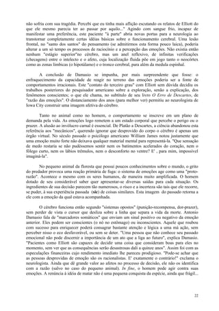não sofria com sua tragédia. Percebi que eu tinha mais aflição escutando os relatos de Elliott do
que ele mesmo parecia ter ao passar por aquilo..." Agindo com sangue frio, incapaz de
manifestar uma preferência, este paciente "à parte" abria novas portas para a neurologia ao
transtornar completamente certas idéias básicas sobre o funcionamento cerebral. Uma lesão
frontal, no "santo dos santos" do pensamento (se admitirmos esta forma pouco laica), poderia
alterar a um só tempo os processos de raciocínio e a percepção das emoções. Não existia então
nenhum "estágio superior"no cérebro, mas um anel reflexivo, de infinitas verificações
(checagens) entre o intelecto e o afeto, cuja localização fluida põe em jogo tanto o neocórtex
como as zonas límbicas (o hipotálamo) e o tronco cerebral, para além da medula espinhal.

       A conclusão de Damasio se impunha, por mais surpreendente que fosse: o
enfraquecimento da capacidade de reagir no terreno das emoções poderia ser a fonte de
comportamentos irracionais. Este "contato do terceiro grau" com Elliott sem dúvida decidiu os
trabalhos posteriores do pesquisador americano sobre a exploração, senão a explicação, dos
fenômenos conscientes; o que ele chama, no subtítulo de seu livro O Erro de Descartes, de
"razão das emoções". O distanciamento dos anos (para melhor ver) permitiu ao neurologista de
Iowa City construir uma imagem afetiva do cérebro.

        Tanto no animal como no homem, o comportamento se inscreve em um plano de
demanda pela vida. As emoções logo remetem a um estado corporal que percebe o perigo ou o
prazer. A alusão ao invólucro carnal é essencial. De Platão a Descartes, a ciência abandonou esta
referência aos "mecânicos", querendo ignorar que desprovido do corpo o cérebro é apenas um
órgão virtual. No século passado o psicólogo americano William James notou justamente que
uma emoção muito forte não deixava qualquer material mental para representá-la. "Que sensação
de medo restaria se não pudéssemos sentir nem os batimentos acelerados do coração, nem o
fôlego curto, nem os lábios trêmulos, nem o desconforto no ventre? E' , para mim, impossível
imaginá-la".

       No pequeno animal da floresta que possui poucos conhecimentos sobre o mundo, o grito
do predador provoca uma reação primária de fuga: o sistema de emoções age como uma "proto-
razão". Acontece o mesmo com os seres humanos, de maneira muito amplificada. O homem
dotado de seu considerável saber quer apresentar-se diversas saídas para cada situação. Os
ingredientes de sua decisão parecem tão numerosos, o risco e a incerteza são tais que ele recorre,
se puder, à sua experiência passada (sic) de coisas similares. Esta imagem do passado retorna a
ele com a emoção da qual estava acompanhada.

        O cérebro funciona então segundo "sistemas opostos" (punição-recompensa, dor-prazer),
sem perder de vista o cursor que desliza sobre a linha que separa a vida da morte. Antonio
Damasio fala de "marcadores somáticos" que enviam um sinal positivo ou negativo da emoção
anterior. Eles podem ser conscientes (o nó no estômago) ou inconscientes. Aquele que roubou
com sucesso para enriquecer poderá consagrar bastante atenção e lógica a uma má ação, sem
perceber nisso o eco desfavorável, ou sem se deter. "Uma pessoa que não conhece seu passado
emocional não pode discernir a importância de um ato que a liga ao futuro", explica Damasio.
"Pacientes como Elliott são capazes de decidir uma coisa que consideram boas para eles no
momento, sem ver que as consequências serão desastrosas dali a quinze anos". Assim foi com as
especulações financeiras cujo rendimento imediato lhe pareceu prodigioso. "Pode-se achar que
as pessoas desprovidas de emoção são os racionalistas. E' exatamente o contrário!" exclama o
neurologista. Ainda que dê grande valor ao afetos no processo de decisão, ele não os identifica
com a razão (salvo no caso do pequeno animal). In fine, o homem pode agir contra suas
emoções. A renúncia à idéia de matar não é uma pequena conquista da espécie, ainda que frágil...



                                                                                               22
 