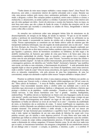 "Tenho dentro de mim meus tempos nublados e meus tempos claros", disse Pascal. Ele
descreveu, sem saber, o mecanismo interior do espírito articulado com o corpo. Durante sua
vida, uma pessoa conhece pelo menos cinco sentimentos profundos: a alegria e a tristeza, o
medo, o desgosto, a cólera. Das variações podem se produzir, assim como a euforia e o êxtase, a
melancolia e o desencontro, ou ainda o pânico e a timidez. E passam-se horas e dias inteiros sem
que ela sinta qualquer um deles. Assim ela atravessa o oceano dos humores, bons ou maus, ou
nem bons nem maus, que são o plano de fundo do corpo. O cérebro das emoções está lá: um
carrossel incessante que reconduz à consciência os estados do físico, fotografando o interior
como o olho olha o exterior.

        As emoções nos esclarecem sobre uma paisagem íntima feita de entusiasmo ou de
desencorajamento, de energia ou de fadiga, de tensão ou repouso. "O que eu sei do mundo",
explica o professor de neurofisiologia Jean-Didier Vincent, "eu o soube no sofrimento ou na
alegria. Este mundo é reconstruído no interior do cérebro sob a direção dos sentimentos, do
vivido. Nossas representações se constróem em um banho afetivo saído de sistemas que não
transportam nenhuma informação, mas são regidos do modo passional: amo ou não amo". Autor
do livro Biologia das Emoções, Vincent caça em um terreno próximo daquele explorado por
Damasio. E eles não são os dois únicos nestes limbos cerebrais cujos vetores são menos elétricos
que líquidos e químicos, cheios de hormônios excitadores ou inibidores, de bílis negra e de
atrabílis (melancolia), de humores que nadam de cima para baixo e de baixo para cima na
extraordinária capilaridade do cérebro. Negar as emoções e seus agentes leva a amputar do
córtex uma de suas principais dimensões, que, nota Vincent, "reconstitui em torno das células o
ambiente marinho original". Ao lado do cérebro interconectado, percorrido por influxos nervosos
e mensageiros químicos, ele identifica um "cérebro fluido", hormonal e humoral, "que modifica
sem cessar, em todas as suas estruturas, o funcionamento do primeiro". A sede presumida deste
segundo órgão se situa no grande lobo límbico e nas fontes do hipotálamo, estas zonas sensíveis
onde o cérebro "cuida do corpo" (fora de nossa consciência, ele regula os batimentos do coração,
ativa os músculos respiratórios, vela pela procura de uma boa temperatura, de uma luz
conveniente), sempre nos alertando o espírito sobre nossos "tempos nublados e tempos claros".

        Penetrar no ambiente úmido do córtex é uma empresa perigosa. Podemos nos perder, ou
afogar, mesmo que Vincent avalie o volume do líquido céfalo-raquidiano em 100 ml, como ele
diz: "Dois cálices de bordeaux..." A troca de fluidos, expressão das "paixões", tem um papel
regulador. Uma necessidade nascente alerta o cérebro sobre sua realidade com o envio de
esteróides (que atravessam as membranas lipídicas e ultrapassam sem problemas a barreira que
protege o cérebro) ou de peptídeos - ácidos aminados - fixando-se sobre as membranas das
células nervosas. A lista desses hormônios com "ina" é grande: insulina, bradiquinina,
endomorfinas. "O público deverá se familiarizar no futuro com esta linguagem oculta de nossa
vida interior", prediz com humor Jean-Didier Vincent. "Talvez não esteja longe o tempo em que
diremos: 'Minha colecistoquinina está subindo' em lugar de 'não tenho mais fome', ou 'meu
hipotálamo se banha em luberina' ao invés de um banal 'eu te amo' ". Garantias da estabilidade
do meio, os hormônios são as sentinelas do corpo, `A menor modificação no organismo, eles
alertam o cérebro liberando sua substância através da barreira hematocefálica para encontrar seu
receptor neuronal. Um potencial elétrico é então ativado, e faz por sua vez nascer um
"neurohumor" do tipo hormonal para reestabelecer o equilíbrio local. O carrossel das emoções
roda à toda: injetar no hipotálamo de um rato uma pitada de luberina faz surgir nele vivas
pulsões sexuais, que ele satisfaz o mais depressa possível. O coito libera nele uma onda de
endorfinas que inibem as células do mesmo hipotálamo e trazem rapidamente a paz dos sentidos.
O cérebro à escuta do corpo ordena comportamentos precisos. O ferido que sangra bebe para
sustar a diminuição do volume sanguíneo. O homem faminto come. Se ele não tiver nada com
que se nutrir, os mecanismos hormonais vão assegurar a integridade de seu metabolismo através
de um diálogo entre o visceral - o coração, os pulmões, o intestino, a pele - e o cerebral. O

                                                                                             23
 