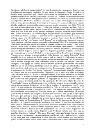 hipotálamo, "cérebro do espaço interior", é o local de manutenção e conservação do corpo, onde
se enlaçam os anéis neural e químico. Em suas Cartas de Beaujolais, Claude Bernard teve a
intuição dessa arquitetura sutil: "Jamais reverteremos as manifestações de nossa alma às
propriedades brutas das construções nervosas", escreveu ele, "e menos ainda compreenderemos
as suaves melodias apenas pelas propriedades da madeira ou das cordas do violino necessárias à
sua expressão". Há muito o cérebro é visto como uma cidadela intranspugnável, separada do
resto do corpo por uma barreira de meninges e de sangue. Foi necessário identificar e depois
elucidar a ação dos hormônios (do grego hormâo, eu acordo, nos ensina Jean-Didier Vincent),
para que compreendêssemos as idas e vindas que animam o carrossel cerebral. Com as
representações que elas dão ao homem de seu próprio estado interno, elas o fazem perceber a
fome ou a sede, a dor ou o prazer, o tempo dilatado ou estreitado, como os relógios moles de
Dali. Assim, a tristeza se faz acompanhar por imagens mentais desaceleradas, por uma menor
capacidade de atenção. A alegria, ao contrário, acelera os processos interiores e deixa de cada
instante o pesar pela velocidade como as coisas se passaram. Estes estados dão ao indivíduo a
sensação do seu "eu", este "estado central flutuante" que a razão pura é incapaz de conhecer,
muito menos de estabilizar, como o testemunha o triste caso de Elliott."E' a partir das regiões do
cérebro que são gerados nossos sentimentos e ligações afetivas com o mundo", nota o prof.
Vincent, "assim como de outras elaboram-se nossas percepções e movimentos. (...) Podemos
conceber máquinas sentimentais, (máquinas) mecânicas nervosas produtoras de nossos desejos e
de nossas dores". Espinoza escreveu a propósito do prazer, que ele era "o apetite acompanhado
da consciência de si mesmo". Michel Leiris, em uma metáfora de afficione, o comparou ao
"encontro sempre possível e sempre adiado do chifre do touro com o peito do toureiro". Fruto
atendido, por vezes proibido, do desejo, o prazer pode ser mortal. O cérebro encerra assim as
células de auto-estimulação (ou de recompensa), os neurônios de dopamina, cujo receptor se liga
com a nicotina e drogas que criam dependência como a cocaína e os opiáceos. Jean-Pierre
Changeux e sua equipe do Instituto Pasteur tentaram desativar geneticamente este sistema
hedonista em um rato mutante. Em tempo normal, um rato cujo receptor tem alta afinidade com
a nicotina libera a cada injeção um neurotransmissor, a dopamina, que o incita a autoadministrar-
se novas doses de nicotina. Este sistema "em espiral" é uma verdadeira armadilha posta para o
toxicômano para que seus neurônios ditos "dopaminérgicos" o levem sem saber ao abuso da
droga. Os ratos "mutados" perdem o gosto pela nicotina. Resta testar no homem este inibidor
das paixões... A exemplo do córtex cognitivo, que deve rapidamente estar conectado ao mundo
para desenvolver seus programas genéticos da linguagem ou da visão, o córtex afetivo se
constrói segundo as mesmas condições. Se a percepção do outro como objeto de desejo for
"vandalizada" durante a infância (estupros ou violências sexuais), as representações mentais
estarão comprometidas. O desgosto ou o medo se instalam. A memória das emoções torna
quiméricas as tentativas de recomeçar-se uma história. "Não se pode refazer um cérebro", diz
como que pesaroso o autor da Biologia das Paixões. "Nós só podemos quebrar um galho". Se
nos remontarmos aos balbucios da evolução, parece que o homem experimentou as emoções
(literalmente: movimento em direção ao exterior) com sua carne, antes de dar ao seu espírito
livre curso para explorar o mundo e tentar dominá-lo. Alguns desses afetos pareciam inatos,
como o medo diante das ondulações da serpente, que se manifesta por uma reação situada na
amígdala. Aquilo que Damasio chama de "presença do corpo" foi percebido por Darwin em um
livro breve, A Expressão das Emoções no Homem e no Animal. O naturalista inglês observou
assim mímicas faciais comparáveis, que traduzem atitudes de submissão ou de afeto. O homem
bípede, com a liberação de seus membros superiores, marcou então sua diferença com uma
riquíssima diversidade de sinais exteriores que refletiam seus "estados d'alma". Especialista em
sistema nervoso na Escola Normal Superior, Alan Prochiantz sustenta uma visão que ele
qualifica, divertido, de "sadiana": "Não existe diferença", afirma ele, "entre a alma e o corpo; o
corpo, isso é o pensamento". A organização cerebral lhe dá razão: cada membro - braços,
pernas, mãos, pés, mas também dedos, artelhos, lábios ou orelhas - possui uma representação
precisa no seio do córtex, que se amplifica se for muito solicitado. Esta correspondência mental

                                                                                               24
 