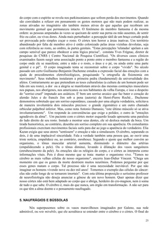 do corpo com o espírito se revela nos parkinsonianos que sofrem perda dos movimentos. Quando
são convidados a refazer em pensamento os gestos motores que não mais podem realizar, as
zonas ativadas no imaginário são também menos ativas do que aquelas que recobram um
movimento gestual que permaneceu intacto. O fenômeno do membro fantasma é da mesma
ordem: as pessoas amputadas às vezes se queixam de sentir sua perna ou mão ausentes, de sentir
frio ou calor, ou vivas dores. Ainda mais perturbador: a percepção tátil de um braço cortado pode
ser provocada pelo simples coçar o rosto. O córtex tem horror a áreas inativas. Um território
abandonado por falta de membro ativo é então colonizado pelas áreas vizinhas devolutas, seja
com referência ao rosto, ao ombro, às partes genitais. "Estas percepções 'relatadas' apelam a um
campo sensível que parece obedecer a uma lógica precisa", constata Yves Frégnac, diretor de
pesquisas do CNRS ( Centro Nacional de Pesquisa Científica). "Os diversos casos clínicos
examinados fazem surgir uma associação ponto a ponto entre o membro fantasma e a região do
corpo onde ele se manifesta; entre a mão e o rosto, o ânus e o pé, ou ainda entre uma parte
genital e o pé". O corpo imaginado tenta se reconstruir sobre o corpo "vivido". No século
passado um certo Guillaume-Benjamin Duchenne estudou a expressão facial das emoções com a
ajuda de procedimentos eletrofisiológicos, pesquisando "a ortografia da fisionomia em
movimento". Seus trabalhos instalaram a primeira pedra (fundamental) da universalidade dos
afetos. Contrariamente ao que pretendiam as teses culturalistas (a cultura de um homem pode ser
lida em seu rosto), a dor ou a alegria se manifestam através das mesmas contrações musculares
nos papuas, nos aborígenes, nos americanos ou nos habitantes da velha Europa, e isso a despeito
do "sorriso cruel" imputado aos asiáticos. É' bem um sorriso arcaico que faz bater o coração do
alemão Jules e do francês Jim sob a pena (autoria) de Henri-Pierre Roché... Duchenne
demonstrou sobretudo que um sorriso espontâneo, causado por uma alegria verdadeira, solicitava
de maneira involuntária dois músculos precisos: o grande zigomático e um outro chamado
orbicular palpebral inferior. Mas, como nota Antonio Damasio, "este último músculo só se ativa
involuntariamente". Um responde às conveniências que exige a polidez, o outro às "emoções
agradáveis da alma". Um paciente com o córtex motor esquerdo lesado apresenta uma paralisia
do lado direito de seu rosto. Instado a mostrar seus dentes, ele só desloca metade da boca. Um
tirada humorística, ao contrário, desenha um sorriso completo em sua aparência. Os comediantes
profissionais exercitam movimentos faciais sutís para dar ao jogo a aparência do verdadeiro. Elia
Kazan exigia que seus atores "sentissem" e emoção e não a simulassem. O cérebro, separando os
dois, é de uma implacável sinceridade. Fala a verdade também uma pessoa que, ao ouvir uma
triste notícia, empalidece ou, ao contrário, enrubesce. Segundo o ajuste que melhor convém ao
organismo, o tônus muscular arterial aumenta, diminuindo o diâmetro das artérias
(empalidecendo a pele). Ou o tônus diminui, levando à dilatação dos vasos sanguíneos
(enrubescimento da pele). As emoções são os relógios do corpo, e o córtex as interpreta como
informações vitais. Pois é disso mesmo que se trata: manter o organismo vivo. "Temos no
cérebro as mais velhas células de nosso organismo", encerra Jean-Didier Vincent. "Chega um
momento em que os genes da morte destróem muitos neurônios. Podemos perguntar por que
esses genes matam o corpo. Tal processo não é uma necessidade inevitável. Por que não
imaginar os homens vivendo nove ou dez mil anos! Tomemos o exemplo das células do câncer:
elas não estão longe de se tornarem imortais". Com esta última proposição o seríssimo professor
de neurofisiologia não deseja anunciar a gênese de um novo homem. Quer apenas dizer que
nosso córtex não está bem adaptado ao corpo que o abriga, herdeiro do cro-magnon, nem à soma
de tudo o que sabe. O cérebro é, mais do que nunca, um órgão em transformação. A não ser para
os que têm a alma doente e o pensamento naufragado.


5. NAUFRÁGIOS E BÚSSOLAS

      Nós superpusemos sobre os vasos maravilhosos imaginados por Galeno, sua rede
admirável, ou rete mirabile, que ele acreditava se estender entre o cérebro e o córtex. O final do

                                                                                               25
 