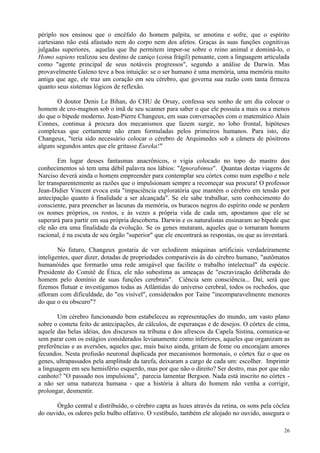 périplo nos ensinou que o encéfalo do homem palpita, se amotina e sofre, que o espírito
cartesiano não está afastado nem do corpo nem dos afetos. Graças às suas funções cognitivas
julgadas superiores, aquelas que lhe permitem impor-se sobre o reino animal e dominá-lo, o
Homo sapiens realizou seu destino de caniço (coisa frágil) pensante, com a linguagem articulada
como "agente principal de seus notáveis progressos", segundo a análise de Darwin. Mas
provavelmente Galeno teve a boa intuição: se o ser humano é uma memória, uma memória muito
antiga que age, ele traz um coração em seu cérebro, que governa sua razão com tanta firmeza
quanto seus sistemas lógicos de reflexão.

       O doutor Denis Le Bihan, do CHU de Orsay, confessa seu sonho de um dia colocar o
homem de cro-magnon sob o ímã de seu scanner para saber o que ele possuía a mais ou a menos
do que o bípede moderno. Jean-Pierre Changeux, em suas conversações com o matemático Alain
Connes, continua à procura dos mecanismos que fazem surgir, no lobo frontal, hipóteses
complexas que certamente não eram formuladas pelos primeiros humanos. Para isto, diz
Changeux, "teria sido necessário colocar o cérebro de Arquimedes sob a câmera de pósitrons
alguns segundos antes que ele gritasse Eureka!"

        Em lugar desses fantasmas anacrônicos, o vigia colocado no topo do mastro dos
conhecimentos só tem uma débil palavra nos lábios: "Ignorabimus". Quantas destas viagens de
Narciso deverá ainda o homem empreender para contemplar seu córtex como num espelho e nele
ler transparentemente as razões que o impulsionam sempre a recomeçar sua procura! O professor
Jean-Didier Vincent evoca esta "impaciência exploratória que mantém o cérebro em tensão por
antecipação quanto à finalidade a ser alcançada". Se ele sabe trabalhar, sem conhecimento do
consciente, para preencher as lacunas da memória, os buracos negros do espírito onde se perdem
os nomes próprios, os rostos, e às vezes a própria vida de cada um, apostamos que ele se
superará para partir em sua própria descoberta. Darwin e os naturalistas ensinaram ao bípede que
ele não era uma finalidade da evolução. Se os genes mutaram, aqueles que o tornaram homem
racional, é na escuta de seu órgão "superior" que ele encontrará as respostas, ou que as inventará.

        No futuro, Changeux gostaria de ver eclodirem máquinas artificiais verdadeiramente
inteligentes, quer dizer, dotadas de propriedades comparáveis às do cérebro humano, "autômatos
humanóides que formarão uma rede amigável que facilite o trabalho intelectual" da espécie.
Presidente do Comitê de Ética, ele não subestima as ameaças de "escravização deliberada do
homem pelo domínio de suas funções cerebrais". Ciência sem consciência... Daí, será que
fizemos flutuar e investigamos todas as Atlântidas do universo cerebral, todos os rochedos, que
afloram com dificuldade, do "eu visível", considerados por Taine "incomparavelmente menores
do que o eu obscuro"?

       Um cérebro funcionando bem estabeleceu as representações do mundo, um vasto plano
sobre o cometa feito de antecipações, de cálculos, de esperanças e de desejos. O córtex de cima,
aquele das belas idéias, dos discursos na tribuna e dos afrescos da Capela Sistina, comunica-se
sem parar com os estágios considerados levianamente como inferiores, aqueles que organizam as
preferências e as aversões, aqueles que, mais baixo ainda, gritam de fome ou encorajam amores
fecundos. Nesta profusão neuronal duplicada por mecanismos hormonais, o córtex faz o que os
genes, ultrapassados pela amplitude da tarefa, deixaram a cargo de cada um: escolher. Imprimir
a linguagem em seu hemisfério esquerdo, mas por que não o direito? Ser destro, mas por que não
canhoto? "O passado nos impulsiona", parecia lamentar Bergson. Nada está inscrito no córtex -
a não ser uma natureza humana - que a história à altura do homem não venha a corrigir,
prolongar, desmentir.

       Órgão central e distribuído, o cérebro capta as luzes através da retina, os sons pela cóclea
do ouvido, os odores pelo bulbo olfativo. O vestíbulo, também ele alojado no ouvido, assegura o

                                                                                                26
 