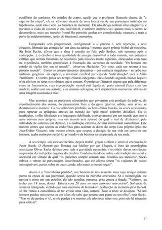 equilíbrio do conjunto. Os estados do corpo, aquilo que o professor Damasio chama de "o
espírito do corpo", ele os vê como através de uma luneta ou de um periscópio instalado no
hipotálamo, onde vão e vêm os humores do momento. Ele não abriga nenhum sítio integrativo, e
portanto a visão do cosmos é una, indivisível, e também imprevisível: quanto mais o córtex se
desenvolveu, mais seu impulso frontal lhe permitiu ganhar em complexidade, nuances, e mais a
parte de indeterminismo, senão do irracional, aumentou.

        Computador sem programador, configurando a si próprio e, sem repetição, a seus
circuitos, liberado das crenças de "um deus na cabeça" (mesmo que o prêmio Nobel de medicina,
Sir John Eccles, afirme que a alma é reunida ao feto, pelo Senhor, três semanas após a
concepção...), o cérebro é uma quantidade de energia disponível a todo instante, um potencial
elétrico que recruta batalhões de neurônios para missões muito especiais, encaixados com base
na experiência, também apropriados à frustração das surpresas da novidade. "Os homens em
estado de vigília têm um só mundo", observou Heráclito. "No sono, cada um retorna a seu
próprio mundo". Como os comportamentos desejantes - por essência singulares - se opõe aos
instintos gregários da espécie, a atividade cerebral participa da "individuação" cara a Alain
Prochiantz. O córtex passa seu tempo criando categorias, classificando segundo modos lógicos
e/ou afetivos os seres e os objetos que o cercam. O professor Damasio sugere que pela diferença
entre as ferramentas, cuja representação mental está ligada ao gesto manual (bater com um
martelo, cortar com um serrote), e os animais selvagens, será imprudência memorizar através de
uma imagem associada à mão.

        Mas acontece que os processos ultrarápidos que governam este prodígio da palavra, do
reconhecimento dos outros, do pensamento livre e do gesto criativo, súbito, sem aviso, se
desarrumam e morrem. Eis os continentes perdidos, os hemisférios lesados, às vezes seccionados
para represar as epilepsias através do método do "split brain" (cérebro dividido). Eis os
naufrágios, o olho idiotizado e a linguagem debilitada, o encerramento em um mundo que nem é
mais comum nem próprio, mas um mundo sem retorno do qual o mal de Alzheimer, pela
infinidade de sistemas que demole, é a ilustração extrema, de uma intensidade assombrosa. Este
mesmo córtex que secreta as endorfinas para acalmar as dores do corpo (seu próprio ópio, diz
Jean-Didier Vincent), este mesmo córtex, que ocupou a duração de sua vida em construir um
homem, acaba assim por perdê-lo, privando-o da bússola na tempestade de seu nada.

       A seu tempo um sucesso literário, depois teatral, graças à eficaz e sensível encenação de
Peter Brook: O Homem que Tomava sua Mulher por um Chapéu, o livro do neurologista
americano Oliver Sacks delinea com toda a gravidade necessária o território destas existências
amputadas do real pelos enganos do cérebro. Fundamentando-se sobre esta tradição universal e
ancestral em virtude da qual "os pacientes sempre contam suas histórias aos médicos", Sacks
esboça o retrato de personagens desorientados, que ele afirma serem "os viajantes de países
inimagináveis; países sobre os quais, ainda, não temos a menor noção".

       Assim é o "marinheiro perdido", um homem de uns sessenta anos cujo relógio interno
parou na época de sua juventude, quando servia na marinha americana. Se o neurologista lhe
mostra o rosto em um espelho, ele não acredita, protesta, grita contra a fraude. "Vejamos, eu
tenho uns 19 anos, doutor. Estarei com 20 anos no meu próximo aniversário". Sofrendo de
amnésia retrógrada, afetado por uma síndrome de Korsakov (destruição da memória pelo álcool),
só lhe restou a consciência de ter vivido uma vida, outrora. Todo o resto se dissipou. "Se um
homem perdeu uma perna ou um olho, ele sabe que perdeu uma perna ou um olho", nota Sacks.
"Mas se ele perdeu o 'si', se ele perdeu a si mesmo, ele não pode saber isso, pois não há ninguém
para sabê-lo".



                                                                                              27
 