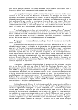 mais buscar prazer nos museus, ele acabou por morar em um estúdio "decorado em preto e
branco", os únicos "tons" que a partir de então usou em seus pincéis.

       Uma equipe de neurologistas alemães examinou, há uns quinze anos, uma mulher que se
queixava de não ver mais em três dimensões. Na realidade, sua percepção era estática. Ela
reconhecia perfeitamente os objetos imóveis. Mas era incapaz de distinguir o menor movimento.
Olhar diversas pessoas andando em um aposento a incomodava profundamente, pois ela as via
tanto aqui como lá, sem perceber os gestos que as levavam de um ponto a outro. "Conversar
ficava difícil", explica Semir Zeki, "porque ela não via os lábios dos interlocutores se moverem.
Também tinha dificuldade ao servir o chá porque não via o nível subir na chícara. Do mesmo
modo, dificilmente podia atravessar a rua, pois não via o movimento dos automóveis".

        A heminegligência também é um caso extraordinário: os que dela sofrem se "esquecem"
de se maquiar ou se barbear em uma metade do rosto. Se o médico pedir que descrevam um
trajeto conhecido da cidade, citarão apenas os monumentos percebidos em um dos lados ( o
relativo à parte não lesada do cérebro). Convidados a percorrer mentalmente o caminho às
avessas, descreverão desta vez os monumentos situados na outra calçada...

       A linguagem é a essência do homem, naquilo que ele tem de mais elevado: a expressão
de seu pensamento,
       o compartilhamento com outros de sua própria experiência, a afirmação de seu "eu" , que
não saberia ser um outro. A localização, no século passado, das áreas de Broca (articulação das
palavras) e de Wernicke (compreensão), ocupou bastante os neurologistas, porque a afasia, ou as
diferentes formas de afasia, são um golpe na integridade humana. A natureza é bem feita: se o
hemisfério esquerdo fala, mas não (em princípio) o esquerdo, é para evitar engavetamentos
(como em um choque frontal entre dois trens). Do mesmo modo, as duas mãos não se precipitam
para apanhar uma caneta. Mas a palavra diz tudo? Evocando o sorriso do bebê para sua mãe, o
professor François Lhermitte se questiona: "Acho que valorizei demais a linguagem em
detrimento das propriedades intelectuais que dependem dela". Seria imprudente tomar as afasias
como um crepúsculo do pensamento.

        Neurologista e professor do centro hospitalar de Rennnes, Olivier Sabouraud concorda
com a tese desenvolvida pelo seu colega da Salpêtrière, Dominique Laplane, sobre "um
pensamento para além das palavras". Do mesmo modo que o intelecto pode se perturbar sem
nada perder da linguagem, a faculdade de raciocinar pode sobreviver à afasia, que Sabouraud
qualifica como "pensamento com uma linguagem enferma". Claro, algumas afecções mentais são
reveladas pelo enfraquecimento semântico das palavras. Ao pedir a um paciente que sofre de
esquizofrenia que classifique os nomes de aves e de outros (animais) não alados, o doutor Denis
Le Bihan observa uma total confusão: as respostas vão do galo ao asno. A ressonância magnética
mostra que, em tal doença, as regiões corticais afetadas se superpõe com relação a conceitos
muito diferentes. A mistura de gêneros é inevitável.

       Christian Desrouéné, defensor da picologia e do estudo dos comportamentos, sublinha a
importância da linguagem interior: "Se dizem coisas na cabeça", explica ele, "e o pensamento se
desenvolve a partir dessa linguagem". E' quando um homem perde o fio desse diálogo íntimo
que ele perde também a noção do que ele é. Mas onde situar, como explicar os estados de
consciência? Um menino que volta da escola, bate na porta e diz "Sou eu", fez o aprendizado de
sua realidade, do mundo que o cerca e que é um não-eu. Gerald Edelman não hesita em aplicar
sua teoria do darwinismo neuronal: a consciência seria o fruto de uma seleção de células
cerebrais que permite aos que delas são dotados acionar simultaneamente memórias, categorias,
valores, sobre o modo cognitivo da abstração. Tratar-se-ia de de uma ordem biológica


                                                                                              29
 