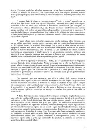 época: "Ele entrou no cérebro pelo olho, no momento em que foram inventadas as lupas ópticas.
A visão era a rainha das sensações, e ele percebeu que havia uma máquina dentro do homem.
Creio que sua percepção teria sido diferente se ele tivesse abordado o cérebro pelo odor ou pelo
tato".

       O tom está dado. Se o homem é um espírito puro ("Cogito, ergo sum", ao qual reage em
vão o "Sou, logo penso" do escritor espanhol Miguel de Unamuno), seu corpo é uma máquina
autônoma. Vindo ao apoio desse dualismo o mecanismo centralizador (em tecelagem) de
Vaucanson e os robôs da fábrica Renault, a idéia de que o irracional e o indeterminismo saem do
campo científico e só podem ser apreendidos pela psicanálise, o inconsciente, o superego... A
doutrina da Igreja sobre a imaterialidade da alma está salva. Os teólogos não quiseram considerar
a evocação da glândula pineal, por Descartes, como uma tentativa, ainda que pouco convincente,
de localizar o espírito.

        A viagem sobre o manto cortical prosseguiu, mas a tocha mudou de mãos. Chegara a hora
de um médico anatomista vienense que teve durante a vida um renome (sulfuroso) comparável
ao de Sigmund Freud. Ele se chama Franz-Joseph Gall, e passa a maior parte de seu tempo
apalpando cérebros para revelar com isso "as faculdades inatas felizes e infelizes" do homem.
Durante o dualismo triunfante deste final do século 18, Gall escandaliza ao colocar o espírito
nos limites da caixa craniana. O cérebro passava por um continente compacto e anônimo, uma
espécie de terra incognita paradoxal que, para dar ao homem uma representação do mundo
exterior, evitava esclarecimentos sobre sua própria arquitetura mental.

       Gall divide a superfície do crânio em 27 partes, que são igualmente funções psíquicas e
motoras batizadas como principalidades. Já não se navega mais a olho nu: Gall inscreve os
nomes sobre o cinza e o branco do mapa cerebral. A nomenclatura peca por uma certa inocência:
lêem-se entre as regiões identificadas a combatividade e o instinto de destruição, o espanto e a
imitação, a aptidão para ser consciencioso, a prudência e o amor próprio, o senso do
maravilhoso, que Broussais, cirurgião do exército de Napoleão, disse que era particularmente
desenvolvido em Moisés!

       Para conduzir bem sua exploração sem abrir o crânio, Gall procura bossas e
intumescências na superfície do couro cabeludo. Sua hipótese inicial é simples: as qualidades do
homem deformaram seu cérebro e deixaram sua marca na abóbada de seu crânio. Imagem
inversa das crateras lunares, onde aflora a bossa dos meteoros... Em Viena, Weimar e Paris, Gall
é um prodígio e um demônio. (Pois) ele não ataca o dualismo ao ousar determinar uma
residência para o espírito, recusando que um ser superior, uma boa alma, governe os sentidos e a
consciência?

        A flecha do tempo dissipará o segredo: Gall se enganou ao imputar funções fantasistas às
depressões do encéfalo. (Ele apenas acertou na nomeação das áreas da fala e da memória das
palavras na região frontal do cérebro). Mas sua intuição continua pioneira: se é impossível
localizar sobre o córtex a avareza ou o gosto pela rapina, Gall abriu o frutífero caminho das
localizações cerebrais. Ao representar o cérebro como uma federação de órgãos especializados,
ele não somente recolocou o espírito em seu (devido) lugar, ele sobretudo alimentou no homem,
agrimensor de suas próprias incertezas, a vontade pascaliana de conhecer a si mesmo, de colocar
palavras nas zonas de sombra, de nomear, logo, de compreender. Sua tentativa tinha seus limites:
ao subdividir o cérebro Gall não tinha idéia de que os seus centros funcionais não eram
verdadeiramente centros, mas sistemas complexos e interdependentes, placas ou cartões
neuronais ligados entre si pelo jogo combinado da genética, da memória da espécie, da
experiência, do tesouro individual.


                                                                                               3
 