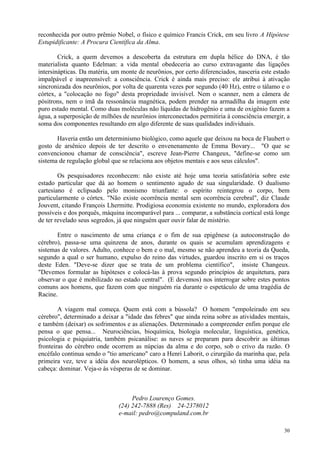 reconhecida por outro prêmio Nobel, o físico e químico Francis Crick, em seu livro A Hipótese
Estupidificante: A Procura Científica da Alma.

        Crick, a quem devemos a descoberta da estrutura em dupla hélice do DNA, é tão
materialista quanto Edelman: a vida mental obedeceria ao curso extravagante das ligações
intersinápticas. Da matéria, um monte de neurônios, por certo diferenciados, nasceria este estado
impalpável e inapreensível: a consciência. Crick é ainda mais preciso: ele atribui à ativação
sincronizada dos neurônios, por volta de quarenta vezes por segundo (40 Hz), entre o tálamo e o
córtex, a "colocação no fogo" desta propriedade invisível. Nem o scanner, nem a câmera de
pósitrons, nem o ímã da ressonância magnética, podem prender na armadilha da imagem este
puro estado mental. Como duas moléculas não líquidas de hidrogênio e uma de oxigênio fazem a
água, a superposição de milhões de neurônios interconectados permitiria à consciência emergir, a
soma dos componentes resultando em algo diferente de suas qualidades individuais.

       Haveria então um determinismo biológico, como aquele que deixou na boca de Flaubert o
gosto de arsênico depois de ter descrito o envenenamento de Emma Bovary... "O que se
convencionou chamar de consciência", escreve Jean-Pierre Changeux, "define-se como um
sistema de regulação global que se relaciona aos objetos mentais e aos seus cálculos".

        Os pesquisadores reconhecem: não existe até hoje uma teoria satisfatória sobre este
estado particular que dá ao homem o sentimento agudo de sua singularidade. O dualismo
cartesiano é eclipsado pelo monismo triunfante: o espírito reintegrou o corpo, bem
particularmente o córtex. "Não existe ocorrência mental sem ocorrência cerebral", diz Claude
Jouvent, citando François Lhermitte. Prodigiosa economia existente no mundo, exploradora dos
possíveis e dos porquês, máquina incomparável para ... comparar, a substância cortical está longe
de ter revelado seus segredos, já que ninguém quer ouvir falar de mistério.

       Entre o nascimento de uma criança e o fim de sua epigênese (a autoconstrução do
cérebro), passa-se uma quinzena de anos, durante os quais se acumulam aprendizagens e
sistemas de valores. Adulto, conhece o bem e o mal, mesmo se não aprendeu a teoria da Queda,
segundo a qual o ser humano, expulso do reino das virtudes, guardou inscrito em si os traços
deste Eden. "Deve-se dizer que se trata de um problema científico", insiste Changeux.
"Devemos formular as hipóteses e colocá-las à prova segundo princípios de arquitetura, para
observar o que é mobilizado no estado central". (E devemos) nos interrogar sobre estes pontos
comuns aos homens, que fazem com que ninguém ria durante o espetáculo de uma tragédia de
Racine.

        A viagem mal começa. Quem está com a bússola? O homem "empoleirado em seu
cérebro", determinado a deixar a "idade das febres" que ainda reina sobre as atividades mentais,
e também (deixar) os sofrimentos e as alienações. Determinado a compreender enfim porque ele
pensa o que pensa... Neurociências, bioquímica, biologia molecular, linguística, genética,
psicologia e psiquiatria, também psicanálise: as naves se preparam para descobrir as últimas
fronteiras do cérebro onde ocorrem as núpcias da alma e do corpo, sob o crivo da razão. O
encéfalo continua sendo o "tio americano" caro a Henri Laborit, o cirurgião da marinha que, pela
primeira vez, teve a idéia dos neurolépticos. O homem, a seus olhos, só tinha uma idéia na
cabeça: dominar. Veja-o às vésperas de se dominar.



                                    Pedro Lourenço Gomes.
                               (24) 242-7888 (Res) 24-2378012
                               e-mail: pedro@compuland.com.br

                                                                                              30
 