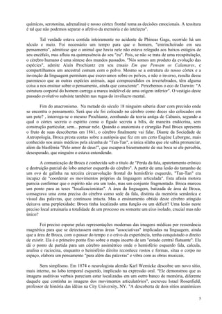químicos, serotonina, adrenalina) e nosso córtex frontal toma as decisões emocionais. A tessitura
é tal que não podemos separar o afetivo da memória e do intelecto".

        Tal verdade estava contida inteiramente no acidente de Phineas Gage, ocorrido há um
século e meio. Foi necessário um tempo para que o homem, "entrincheirado em seu
pensamento", admitisse que o animal que havia nele não estava relegado aos baixos estágios de
seu encéfalo, mas afluia na quintessência do seu "eu". Pois, se não se trata de uma recapitulação,
o cérebro humano é uma síntese dos mundos passados. "Nós somos um produto da evolução das
espécies", admite Alain Prochiantz em seu ensaio Em que Pensam os Calamares, e
compartilhamos um ancestral comum com o polvo. Mesmo se a estrutura do nosso córtex e a
invenção da linguagem permitem que escrevamos sobre os polvos, e não o inverso, resulta desse
parentesco que as outras espécies animais, aqui compreendidos os invertebrados, têm alguma
coisa a nos ensinar sobre o pensamento, ainda que consciente". Percebemos o eco de Darwin: "A
estrutura corporal do homem carrega a marca indelével de uma origem inferior". O vestígio deste
passado evolutivo subsiste também nas rugas do invólucro mental.

       Fim do anacronismo. Na metade do século 18 ninguém saberia dizer com precisão onde
se encontra o pensamento. Será que ele foi colocado no cérebro como doces são colocados em
um pote? , interroga-se o mesmo Prochiantz, zombando da teoria antiga de Cabanis, segundo a
qual o córtex secreta o espírito como o fígado secreta a bílis, de maneira endócrina, sem
construção particular, sem... pensar nele. Quando o anatomista e cirurgião Paul Broca apresenta
o fruto de suas descobertas em 1861, o cérebro finalmente vai falar. Diante da Sociedade de
Antropologia, Broca presta contas sobre a autópsia que fez em um certo Eugène Leborgne, mais
conhecido nos anais médicos pela alcunha de "Tan-Tan", a única sílaba que ele sabia pronunciar,
além da blasfêmia "Pelo amor de deus!", que escapava bizarramente de sua boca se ele percebia,
desesperado, que ninguém o estava entendendo.

        A comunicação de Broca é conhecida sob o título de "Perda da fala, apatetamento crônico
e destruição parcial do lobo anterior esquerdo do cérebro". A partir de uma lesão do tamanho de
um ovo de galinha na terceira circunvolução frontal do hemisfério esquerdo, "Tan-Tan" era
incapaz de "coordenar os movimentos próprios da linguagem articulada". Esta afasia motora
parecia confirmar que o espírito não era um todo, mas um conjunto fragmentado. Broca marcou
um ponto para as teses "localizacionistas". A área da linguagem, batizada de área de Broca,
consagrava uma zona precisa do cérebro como sede da fala, distinta da memória semântica e
visual das palavras, que continuou intacta. Mas o ensinamento obtido deste cérebro atingido
deixava uma perplexidade: Broca tinha localizado uma função ou um déficit? Uma lesão neste
preciso local arruinaria a totalidade de um processo ou somente um eixo isolado, crucial mas não
único?

       Foi preciso esperar pelas representações modernas das imagens médicas por ressonância
magnética para que se detectassem outras áreas "associativas" implicadas na linguagem, ainda
que a área de Broca, com o passar do tempo e o crivo da experiência, tenha conquistado o direito
de existir. Ela é o primeiro ponto fixo sobre o mapa incerto de um "estado central flutuante". Ela
dá o ponto de partida para um cérebro assimétrico onde o hemisfério esquerdo fala, calcula,
analisa e raciocina, enquanto o hemisfério direito reconhece rostos e formas, situa o corpo no
espaço, elabora um pensamento "para além das palavras" e vibra com as obras musicais.

       Sem simplismo. Em 1874 o neurologista alemão Karl Wernicke descobre um novo sítio,
mais interno, no lobo temporal esquerdo, implicado na expressão oral. "Ele demonstrou que as
imagens auditivas verbais pareciam estar localizadas em um outro banco de memória, diferente
daquele que continha as imagens dos movimentos articulatórios", escreveu Israel Rosenfield,
professor de história das idéias na City University, NY. "A descoberta de dois sítios anatômicos

                                                                                                5
 
