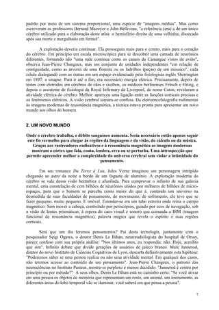 padrão por meio de um sistema proporcional, uma espécie de "imagens médias". Mas como
escreveram os professores Bernard Mazoyer e John Belliveau, "a referência (era) a de um único
cérebro utilizado para a elaboração deste atlas: o hemisfério direito de uma velhinha, dissecado
após sua morte e mergulhado em formol".

        A exploração deveria continuar. Ela prosseguiu mais para o centro, mais para o coração
do cérebro. Em princípio em escala microscópica para se descobrir uma camada de neurônios
diferentes, formando não "uma rede contínua como os canais da Camargue vistos de avião",
observa Jean-Pierre Changeux, mas um conjunto de unidades independentes "em relação de
contiguidade, como as árvores de uma floresta ou os ladrilhos (peças) de um mosaico", cada
célula dialogando com as outras em um espaço evidenciado pelo fisiologista inglês Sherrington
em 1897: a sinapse. Para ir até o fim, era necessário energia elétrica. Precisamente, depois de
testes com eletrodos em cérebros de cães e coelhos, os médicos berlinenses Fritsch e Hitzig, e
depois o assistente de fisiologia da Royal Infirmary de Liverpool, de nome Caton, revelaram a
atividade elétrica do cérebro. Melhor: apareceu uma ligação entre as funções corticais precisas e
os fenômenos elétricos. A visão cerebral tornara-se confusa. Da eletroencefalografia rudimentar
às imagens modernas de ressonância magnética, a técnica estava pronta para apresentar um novo
mundo aos olhos do homem.


2. UM NOVO MUNDO

Onde o cérebro trabalha, o débito sanguíneo aumenta. Seria necessário então apenas seguir
este fio vermelho para chegar às regiões da linguagem e da visão, do cálculo ou da música.
   Graças aos rastreadores radioativos e à ressonância magnética as imagens modernas
  mostram o córtex que fala, conta, lembra, erra ou se perturba. Uma introspecção que
permite apreender melhor a complexidade do universo cerebral sem violar a intimidade do
                                       pensamento.

        Em seu romance Da Terra à Lua, Jules Verne imaginou um personagem intrépido
chegando ao astro da noite a bordo de um foguete de alumínio. A exploração moderna do
cérebro se vale dessa visão hermética e afunilada. Para comprovar o infinito de sua galáxia
mental, uma constelação de cem bilhões de neurônios unidos por milhares de bilhões de micro-
espaços, para que o homem se perceba como maior do que é, contendo um universo na
desmedida de suas faculdades de pensamento, de movimento, de sofrimento, ele teve que se
fazer pequeno, muito pequeno. E imóvel. Estender-se em um tubo estreito onde reina o campo
magnético. Sem mover a cabeça, controlado por periscópios, guiado por ecos de navegação, sob
a visão de lentes prismáticas, à espera do caos visual e sonoro que comanda a IRM (imagem
funcional de ressonância magnética), palavra mágica que revela o espírito e suas regiões
corticais.

        Será que um dia leremos pensamentos? Pai desta tecnologia, juntamente com o
pesquisador Seigi Ogawa, o doutor Denis Le Bihan, neuroradiologista do hospital de Orsay,
parece confuso com sua própria análise: "Nos últimos anos, eu respondia: não. Hoje, acredito
que sim". Infinito debate que divide gerações de usuários de jaleco branco. Marc Jannerod,
diretor do novo Instituto de Ciências Cognitivas de Lyon, descarta definitivamente esta hipótese:
"Poderemos saber se uma pessoa realiza ou não uma atividade mental. Em qualquer dos casos,
não teremos acesso ao conteúdo de seu pensamento". Jean-Pierre Changeux, o patrono das
neurociências no Instituto Pasteur, mostra-se perplexo e menos decidido: "Jannerod é contra por
princípio ou por método?" A seus olhos, Denis Le Bihan está no caminho certo: "Se você ativar
em uma pessoa os objetos de memória que representam um rosto, um animal, um instrumento, as
diferentes áreas do lobo temporal vão se iluminar, você saberá em que pensa a pessoa".

                                                                                               7
 
