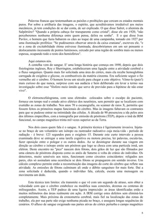 Palavras francas que testemunham as paixões e proibições que cercam os estados mentais
puros. Por sobre a artilharia das imagens, o espírito, que acreditávamos irredutível aos meios
mecânicos, já tem condições de se dar conta, de ser explicado. O que disse Salret, o alienista da
Salpêtrière? "Quando a própria cabeça for transparente como cristal", disse ele em 1920, "não
perceberemos nenhuma diferença entre quem pensa, delira ou sonha". E o que disse Ivan
Pavlov, o homem que fazia babarem os cães ao toque de uma campainha, tomado em 1927 por
uma iluminação profética: "Se pudéssemos observar através da caixa craniana", escreveu ele, "e
se a zona de excitabilidade ótima estivesse iluminada, descobriríamos em um ser pensante o
deslocamento incessante de pontos luminosos, cercado por uma região de sombra mais ou menos
espessa, ocupando todo o resto dos hemisférios".

        Aqui estamos nós.
        A centelha vem do sangue. E' uma longa história que começa em 1890, depois que dois
fisiologistas ingleses, Roy e Sherrington, estabeleceram uma ligação entre a atividade cerebral e
o fluxo sanguíneo. Quanto mais for solicitada uma área do córtex, mais ela recebe hemoglobina
carregada de oxigênio e glicose, os combustíveis da matéria cinzenta. Era suficiente seguir o fio
vermelho até o cérebro. O homem levou um século para chegar a este objetivo. Vêmo-lo (putz!)
mais curioso do que nunca, surpreso com sua audácia e bem deliberado em levar a termo sua
investigação sobre esse "fósforo meio úmido que serve de previsão para a hipótese de não estar
vivo".

        O eletroencefalograma, com seus eletrodos colocados sobre o escalpo do paciente,
fornece em tempo real o estado ativo elétrico dos neurônios, sem permitir que se localizem com
exatidão as zonas de trabalho. Nos anos 70 a escanografia, ou scanner de raios X, permitiu que
fossem feitos os primeiros mapas funcionais do cérebro. Mas às imagens faltavam os contrastes
para que se pudesse entrar na intimidade das células. A década de 90 presenciou a ida pelos ares
dos últimos empecilhos, com a tomografia por emissão de pósitrons (TEP), depois o ímã da IRM
funcional, no campo magnético trinta mil vezes superior ao da Terra.

        Nos dois casos quem fala é o sangue. A primeira técnica é ligeiramente invasiva. Injeta-
se no braço de um voluntário um isótopo ou rastreador radioativo cuja meia-vida - período de
radiação - é breve: 123 segundos para o oxigênio 15. Durante este curto intervalo a pessoa
examinada deve se entregar a uma tarefa cognitiva ou motora precisa, ler palavras, escutá-las,
fazer oposição entre o polegar e os outros dedos. Ao se desintegrar durante sua viagem em
direção ao cérebro o isótopo emite um pósitron que logo se choca com uma partícula irmã, um
elétron. Deste encontro no "pico" nascem dois fótons, dois grãos de luz que são filmados por
uma câmera de pósitrons disposta como os anéis de Saturno à volta do crânio do indivíduo. Os
detectores, muito sensíveis aos raios, funcionam como circuitos coincidentes: religados aos
pares, eles só assinalam uma ocorrência se dois fótons se propagarem em sentido inverso. Um
cálculo complexo permite então a reconstituição das imagens do corte do cérebro que reflete sua
atividade. As emissões de fótons culminam ali onde o débito sanguíneo for mais forte. Daí a
zona solicitada é deduzida, quando o indivíduo fala, calcula, escuta uma mensagem ou
movimenta um dedo.

       Esta técnica tem limites: ela transmite o que vê com um segundo de atraso, sem obter a
velocidade com que o cérebro estabelece ou modifica suas conexões, dezenas ou centenas de
milisegundos. Assim, a TEP padece de uma ligeira imprecisão: as áreas identificadas estão a
muitos milímetros das áreas realmente em ação. A IRM corrige estes defeitos sem eliminá-los
completamente. Mais próxima da cronometria cerebral, mais fiel na localização das zonas de
trabalho, ela por sua parte não exige nenhuma picada no braço, e assegura longas sequências de
cenários. O afluxo de sangue oxigenado nas partes ativas do córtex perturba o campo magnético

                                                                                               8
 