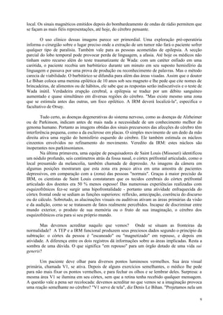 local. Os sinais magnéticos emitidos depois do bombardeamento de ondas de rádio permitem que
se façam as mais fiéis representações, até hoje, do cérebro pensante.

        O uso clínico dessas imagens parece ser primordial. Uma exploração pré-operatória
informa o cirurgião sobre o lugar preciso onde a extração de um tumor não fará o paciente sofrer
qualquer tipo de paralisia. Também vale para as pessoas acometidas de epilepsia. A secção
parcial do lobo temporal pode provocar perda de linguagem, a afasia. Até hoje os médicos não
tinham outro recurso além do teste traumatizante de Wada: com um catéter enfiado em uma
carótida, o paciente recebia um barbitúrico durante um minuto em seu suposto hemisfério da
linguagem e passava por uma prova de produção ou reconhecimento de palavras. Mas o método
carecia de viabilidade. O barbitúrico se difundia para além das áreas visadas. Assim que o doutor
Le Bihan coloca uma menina epilética de 10 anos sob seu magneto e lhe pede que cite nomes de
brincadeiras, de alimentos ou de hábitos, ele sabe que as respostas serão indiscutíveis e o teste de
Wada inútil. Verdadeira erupção cerebral, a epilepsia se traduz por um débito sanguíneo
aumentado e quase simultâneo em diversas regiões do cérebro. "Mas existe mesmo uma zona
que se estimula antes das outras, um foco epilético. A IRM deverá localizá-la", especifica o
facultativo de Orsay.

        Tudo certo, as doenças degenerativas do sistema nervoso, como as doenças de Alzheimer
ou de Parkinson, indicam antes de mais nada a necessidade de um conhecimento melhor do
genoma humano. Portanto as imagens obtidas dos sinais precursores das afecções do cérebro têm
interferência pequena, como a da esclerose em placas. O simples movimento de um dedo da mão
direita ativa uma região do hemisfério esquerdo do cérebro. Ele também estimula os núcleos
cinzentos envolvidos no refinamento do movimento. Veredito da IRM: estes núcleos são
inoperantes nos parkinsonianos.
        Na última primavera, uma equipe de pesquisadores de Saint Louis (Missouri) identificou
um nódulo profundo, seis centímetros atrás da fossa nasal, o córtex préfrontal articulado, como o
local presumido da melancolia, também chamada de depressão. As imagens da câmera em
algumas posições mostraram que esta zona era pouco ativa em uma amostra de pacientes
depressivos, em comparação com a (zona) das pessoas "normais". Graças à maior precisão da
IRM, os cientistas de Saint Louis constataram que os tecidos cerebrais do córtex préfrontal
articulado dos doentes era 50 % menos espesso! Das numerosas experiências realizadas com
esquizofrênicos fez-se surgir uma hipofrontalidade - portanto uma atividade enfraquecida do
córtex frontal onde se sediam as funções superiores: reflexão, antecipação, coerência do discurso
ou do cálculo. Sobretudo, as alucinações visuais ou auditivas ativam as áreas primárias da visão
e da audição, como se se tratassem de fatos realmente percebidos. Incapaz de discriminar entre
mundo exterior, o produto de sua memória ou o fruto de sua imaginação, o cérebro dos
esquizofrênicos cria para si seu próprio mundo.

       Mas devemos acreditar naquilo que vemos? Onde se situam as fronteiras da
normalidade? A TEP e a IRM funcional produzem seus preciosos dados segundo o princípio da
subtração: o córtex da pessoa é "escaneado" ou "magnetizado" em repouso, e depois em
atividade. A diferença entre os dois registros dá informações sobre as áreas implicadas. Resta a
sombra de uma dúvida. O que significa "em repouso" para um órgão dotado de uma vida sui
generis?

       Um paciente deve olhar para diversos pontos luminosos vermelhos. Sua área visual
primária, chamada V1, se ativa. Depois de alguns exercícios semelhantes, o médico lhe pede
para não mais fixar os pontos vermelhos, e para fechar os olhos e se lembrar deles. Surpresa: a
mesma área V1 se ilumina em seu córtex, sem que a retina tenha recebido qualquer mensagem.
A questão vale a pena ser recolocada: devemos acreditar no que vemos se a imaginação provoca
uma reação semelhante no cérebro? "V1 serve de tela", diz Denis Le Bihan. "Projetamos nela um

                                                                                                  9
 