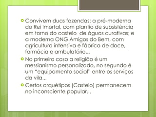 Convivem duas fazendas: a pré-moderna do Rei Imortal, com plantio de subsistência em torno do castelo  de águas curativas; e a moderna ONG Amigos do Bem, com agricultura intensiva e fábrica de doce, farmácia e ambulatório... No primeiro caso a religião é um messianismo personalizado, no segundo é um “equipamento social” entre os serviços da vila... Certos arquétipos (Castelo) permanecem no inconsciente popular... 