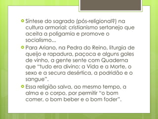 Síntese do sagrado (pós-religional?) na cultura armorial: cristianismo sertanejo que aceita a poligamia e promove o socialismo... Para Ariano, na Pedra do Reino, liturgia de queijo e rapadura, paçoca e alguns goles de vinho, a gente sente com Quaderna que “tudo era divino: a Vida e a Morte, o sexo e a secura desértica, a podridão e o sangue”. Essa religião salva, ao mesmo tempo, a alma e o corpo, por permitir “o bom comer, o bom beber e o bom foder”.  