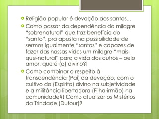 Religião popular é devoção aos santos... Como passar da dependência do milagre “sobrenatural” que traz benefício do “santo”, pra aposta na possibilidade de sermos igualmente “santos” e capazes de fazer das nossas vidas um milagre “mais-que-natural” para a vida dos outros – pelo amor, que é (o) divino?! Como combinar o respeito à  transcendência (Pai) da devoção, com o cultivo do (Espírito) divino na subjetividade e a militância libertadora (Filho-irmão) na comunidade?! Como atualizar os Mistérios da Trindade (Dufour)? 