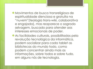Movimentos de busca transreligiosa de espiritualidade silenciosa e gratuita na “nuvem”(teologia trans-wiki, colaborativa e engajada), mas reaparece o sagrado selvagem, buscado para atender aos interesses emocionais de poder. As facilidades culturais, possibilitadas pela revolução tecnológica da informática, podem socializar para cada tablet as bibliotecas do mundo todo, como podem concentrar ainda mais as informações, sobre todos e sobre tudo, em alguns nós de tecnologia. 