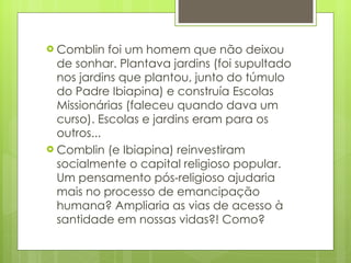 Comblin foi um homem que não deixou de sonhar. Plantava jardins (foi supultado nos jardins que plantou, junto do túmulo do Padre Ibiapina) e construía Escolas Missionárias (faleceu quando dava um curso). Escolas e jardins eram para os outros...  Comblin (e Ibiapina) reinvestiram socialmente o capital religioso popular. Um pensamento pós-religioso ajudaria mais no processo de emancipação humana? Ampliaria as vias de acesso à santidade em nossas vidas?! Como?  