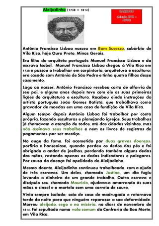 Aleijadinho (1738 – 1814)
Antônio Francisco Lisboa nasceu em Bom Sucesso, subúrbio de
Vila Rica, hoje Ouro Preto, Minas Gerais.
Era filho do arquiteto português Manuel Francisco Lisboa e da
escrava Isabel. Manuel Francisco Lisboa chegou à Vila Rica em
1728 e passou a trabalhar em carpintaria, arquitetura e escultura;
era casado com Antônia de São Pedro e tinha quatro filhos desse
casamento.
Logo ao nascer, Antônio Francisco recebeu carta de alforria de
seu pai, e alguns anos depois teve com ele as suas primeiras
lições de arquitetura e escultura. Recebeu ainda instruções do
artista português João Gomes Batista, que trabalhava como
gravador de moedas em uma casa de fundição de Vila Rica.
Algum tempo depois Antônio Lisboa foi trabalhar por conta
própria, fazendo esculturas e planejando igrejas. Seus trabalhos
já chamavam a atenção de todos, até das cidades vizinhas, mas
não assinava seus trabalhos e nem os livros de registros de
pagamentos por ser mestiço.
No auge da fama, foi acometido por duas graves doenças:
porfiria e hanseníase, quando perdeu os dedos dos pés e foi
obrigado a andar de joelhos, perdendo também alguns dedos
das mãos, restando apenas os dedos indicadores e polegares.
Por causa da doença foi apelidado de Aleijadinho.
Mesmo doente, Aleijadinho continuou trabalhando, com a ajuda
de três escravos. Um deles, chamado Justino, um dia fugiu
levando o dinheiro de um grande trabalho. Outro escravo e
discípulo seu, chamado Maurício, ajudava-o amarrando às suas
mãos o cinzel e o martelo com uma correia de couro.
Vivia sempre isolado; saía de casa de madrugada e retornava
tarde da noite para que ninguém reparasse a sua deformidade.
Morreu aleijado, cego e na miséria, no dia18 de novembro de
1814. Foi sepultado numa vala comum da Confraria da Boa Morte,
em Vila Rica.
 