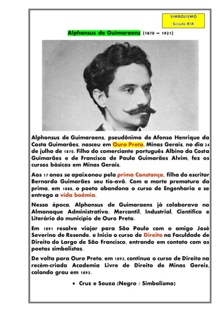 Alphonsus de Guimaraens (1870 – 1921)
Alphonsus de Guimaraens, pseudônimo de Afonso Henrique da
Costa Guimarães, nasceu em Ouro Preto, Minas Gerais, no dia 24
de julho de 1870. Filho do comerciante português Albino da Costa
Guimarães e de Francisca de Paula Guimarães Alvim, fez os
cursos básicos em Minas Gerais.
Aos 17 anos se apaixonou pela prima Constança, filha do escritor
Bernardo Guimarães seu tio-avô. Com a morte prematura da
prima, em 1888, o poeta abandona o curso de Engenharia e se
entrega a vida boêmia.
Nessa época, Alphonsus de Guimaraens já colaborava no
Almanaque Administrativo, Mercantil, Industrial, Científico e
Literário do município de Ouro Preto.
Em 1891 resolve viajar para São Paulo com o amigo José
Severino de Resende, e Inicia o curso de Direito na Faculdade de
Direito do Largo de São Francisco, entrando em contato com os
poetas simbolistas.
De volta para Ouro Preto, em 1893, continua o curso de Direito na
recém-criada Academia Livre de Direito de Minas Gereis,
colando grau em 1895.
 Cruz e Souza (Negro / Simbolismo)
 