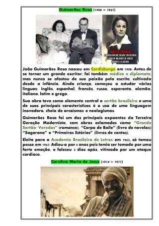Guimarães Rosa (1908 – 1967)
João Guimarães Rosa nasceu em Cordisburgo em 1908. Antes de
se tornar um grande escritor, foi também médico e diplomata,
mas nunca se afastou de sua paixão pela escrita, cultivada
desde a infância. Ainda criança, começou a estudar várias
línguas: inglês, espanhol, francês, russo, esperanto, alemão,
italiano, latim e grego.
Sua obra teve como elemento central o sertão brasileiro e uma
de suas principais características é o uso de uma linguagem
inovadora, cheia de arcaísmos e neologismos.
Guimarães Rosa foi um dos principais expoentes da Terceira
Geração Modernista, com obras aclamadas como “Grande
Sertão: Veredas” (romance), “Corpo de Baile” (livro de novelas)
“Sagarana” e “Primeiras Estórias” (livros de contos).
Eleito para a Academia Brasileira de Letras em 1963, só tomou
posse em 1967. Adiou-a por 4 anos pois temia ser tomado por uma
forte emoção, e faleceu 3 dias após, vitimado por um ataque
cardíaco.
Carolina Maria de Jesus (1914 – 1977)
 
