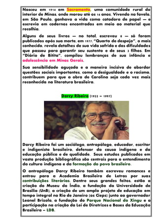 Nasceu em 1914 em Sacramento, uma comunidade rural do
interior de Minas, onde morou até os 16 anos. Vivendo na favela,
em São Paulo, ganhava a vida como catadora de papel — e
escrevia em cadernos encontrados em meio ao material que
recolhia.
Alguns de seus livros — no total, escreveu 8 — só foram
publicados após sua morte, em 1977. “Quarto de despejo”, o mais
conhecido, revela detalhes de sua vida sofrida e das dificuldades
que passou para garantir seu sustento e de seus 3 filhos. Em
“Diário de Bitita”, compilou lembranças de sua infância e
adolescência em Minas Gerais.
Sua sensibilidade aguçada e a maneira incisiva de abordar
questões sociais importantes, como a desigualdade e o racismo,
contribuem para que a obra de Carolina seja cada vez mais
reconhecida na literatura brasileira.
Darcy Ribeiro (1922 – 1997)
Darcy Ribeiro foi um sociólogo, antropólogo, educador, escritor
e indigenista brasileiro, defensor da causa indígena e da
educação pública e de qualidade. Seus estudos publicados em
vasta produção bibliográfica são centrais para o entendimento
da cultura indígena e da formação do povo brasileiro.
O antropólogo Darcy Ribeiro também escreveu romances e
entrou para a Academia Brasileira de Letras por suas
contribuições literárias. Dentre seus grandes feitos, estão a
criação do Museu do Índio, a fundação da Universidade de
Brasília (UnB), a criação de um amplo projeto de educação em
tempo integral no Rio de Janeiro (os Cieps) junto ao governador
Leonel Brizola, a fundação do Parque Nacional do Xingu e a
participação na criação da Lei de Diretrizes e Bases da Educação
Brasileira – LDB.
 