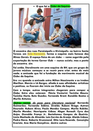  O que foi o Clube da Esquina?
O encontro das ruas Paraisópolis e Divinópolis, no bairro Santa
Tereza, em Belo Horizonte, forma a esquina mais famosa das
Minas Gerais. O espaço físico de um clube ― como sugerido pela
exportação do termo Corner Club ― nunca existiu, mas o ponto
de encontro, sim.
Foi então, literalmente em uma esquina de BH, que um grupo de
jovens músicos começou a se reunir para criar, antes de mais
nada, a amizade que foi a fundação do movimento musical do
Clube da Esquina.
Era 1983 quando a amizade entre Milton Nascimento e os irmãos
Marilton, Marcio e Lô Borges, aliada à suas afinidades artísticas
e poéticas, os fizeram dar início ao Clube da Esquina.
Com o tempo, outros integrantes chegaram para compor o
Clube. Entre eles, estavam Flávio Venturini, Tavinho Moura,
Toninho Horta, Beto Guedes, Fernando Brant, Ronaldo Bastos e
Murilo Antunes.
Outros nomes de peso para Literatura nacional: Bernardo
Guimarães, Fernando Sabino, Ziraldo, Rubem Braga, Autran
Dourado, Rubem Alves, Paulo Mendes Campos, Murilo Rubião,
Murilo Mendes, Henriqueta Lisboa, Abgar Renault, Cyro dos
Anjos, Oswaldo França Jr., Bartolomeu Campos de Queirós,
Lúcia Machado de Almeida, Laís Corrêa de Araújo, Alaíde Lisboa,
Pedro Nava, Roberto Drummond, Otto Lara Resende, Conceição
Evaristo, Ana Maria Gonçalves, dentre outros.
 