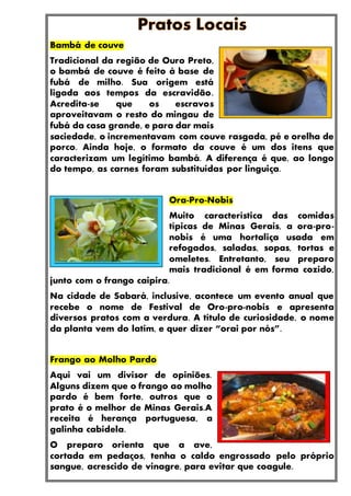 Bambá de couve
Tradicional da região de Ouro Preto,
o bambá de couve é feito à base de
fubá de milho. Sua origem está
ligada aos tempos da escravidão.
Acredita-se que os escravos
aproveitavam o resto do mingau de
fubá da casa grande, e para dar mais
saciedade, o incrementavam com couve rasgada, pé e orelha de
porco. Ainda hoje, o formato da couve é um dos itens que
caracterizam um legítimo bambá. A diferença é que, ao longo
do tempo, as carnes foram substituídas por linguiça.
Ora-Pro-Nobis
Muito característica das comidas
típicas de Minas Gerais, a ora-pro-
nobis é uma hortaliça usada em
refogados, saladas, sopas, tortas e
omeletes. Entretanto, seu preparo
mais tradicional é em forma cozido,
junto com o frango caipira.
Na cidade de Sabará, inclusive, acontece um evento anual que
recebe o nome de Festival de Oro-pro-nobis e apresenta
diversos pratos com a verdura. A título de curiosidade, o nome
da planta vem do latim, e quer dizer “orai por nós”.
Frango ao Molho Pardo
Aqui vai um divisor de opiniões.
Alguns dizem que o frango ao molho
pardo é bem forte, outros que o
prato é o melhor de Minas Gerais.A
receita é herança portuguesa, a
galinha cabidela.
O preparo orienta que a ave,
cortada em pedaços, tenha o caldo engrossado pelo próprio
sangue, acrescido de vinagre, para evitar que coagule.
 