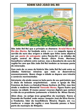 São João Del Rei que a princípio se chamava Arraial Novo do
Rio das Mortes, foi fundada entre 1704 e 1705 naquela época a
corrida do ouro deu origem a cidade que tinha como objetivo
ser um ponto de entreposto entre Paraty-RJ e as cidades da
região central de Minas Gerais (Ouro Preto, Mariana,
Conselheiro Lafaiete entre outras), mas a descoberta de ouro da
região fez com que São João Del Rei também se tornasse ponto
de mineração.
Com mais de 300 anos de história São João Del Rei está entre as
cidades históricas mineiras que mais se desenvolveu
economicamente. Quem chega a cidade se depara com trânsito
e comércio movimentados.
Entretanto ela ainda conserva bela parte do seu patrimônio que
é cheio de belezas arquitetônicas, como a igreja de São
Francisco de Assis e a Catedral Nossa Senhora do Pilar, mas têm
ainda o moderno Memorial Tancredo Neves, figura ilustre que
nasceu na cidade. O museu possui recursos digitais que contam
a vida do ex-presidente juntamente a história de Minas Gerais.
Além disso, na antiga área geográfica do município, ficava a
Fazenda do Pombal, onde nasceu Joaquim José da Silva Xavier,
o Tiradentes, líder da Inconfidência Mineira. Depois, em 1962,
mudou-se o mapa da região e essa fazenda passou a fazer
parte do município de Ritápolis.
 