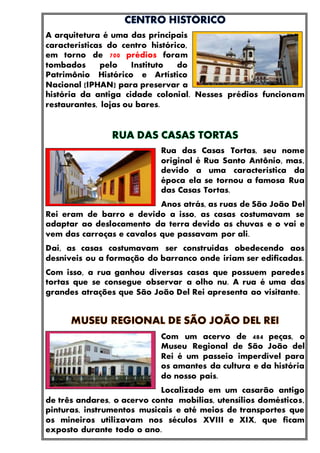 A arquitetura é uma das principais
características do centro histórico,
em torno de 700 prédios foram
tombados pelo Instituto do
Patrimônio Histórico e Artístico
Nacional (IPHAN) para preservar a
história da antiga cidade colonial. Nesses prédios funcionam
restaurantes, lojas ou bares.
Rua das Casas Tortas, seu nome
original é Rua Santo Antônio, mas,
devido a uma característica da
época ela se tornou a famosa Rua
das Casas Tortas.
Anos atrás, as ruas de São João Del
Rei eram de barro e devido a isso, as casas costumavam se
adaptar ao deslocamento da terra devido as chuvas e o vai e
vem das carroças e cavalos que passavam por ali.
Daí, as casas costumavam ser construídas obedecendo aos
desníveis ou a formação do barranco onde iriam ser edificadas.
Com isso, a rua ganhou diversas casas que possuem paredes
tortas que se consegue observar a olho nu. A rua é uma das
grandes atrações que São João Del Rei apresenta ao visitante.
Com um acervo de 484 peças, o
Museu Regional de São João del
Rei é um passeio imperdível para
os amantes da cultura e da história
do nosso país.
Localizado em um casarão antigo
de três andares, o acervo conta mobílias, utensílios domésticos,
pinturas, instrumentos musicais e até meios de transportes que
os mineiros utilizavam nos séculos XVIII e XIX, que ficam
exposto durante todo o ano.
 