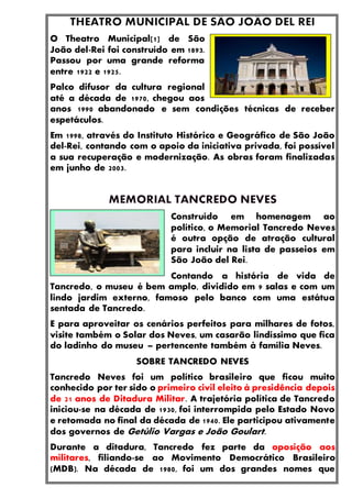 O Theatro Municipal[1] de São
João del-Rei foi construído em 1893.
Passou por uma grande reforma
entre 1922 e 1925.
Palco difusor da cultura regional
até a década de 1970, chegou aos
anos 1990 abandonado e sem condições técnicas de receber
espetáculos.
Em 1998, através do Instituto Histórico e Geográfico de São João
del-Rei, contando com o apoio da iniciativa privada, foi possível
a sua recuperação e modernização. As obras foram finalizadas
em junho de 2003.
Construído em homenagem ao
político, o Memorial Tancredo Neves
é outra opção de atração cultural
para incluir na lista de passeios em
São João del Rei.
Contando a história de vida de
Tancredo, o museu é bem amplo, dividido em 9 salas e com um
lindo jardim externo, famoso pelo banco com uma estátua
sentada de Tancredo.
E para aproveitar os cenários perfeitos para milhares de fotos,
visite também o Solar dos Neves, um casarão lindíssimo que fica
do ladinho do museu – pertencente também à família Neves.
SOBRE TANCREDO NEVES
Tancredo Neves foi um político brasileiro que ficou muito
conhecido por ter sido o primeiro civil eleito à presidência depois
de 21 anos de Ditadura Militar. A trajetória política de Tancredo
iniciou-se na década de 1930, foi interrompida pelo Estado Novo
e retomada no final da década de 1940. Ele participou ativamente
dos governos de Getúlio Vargas e João Goulart.
Durante a ditadura, Tancredo fez parte da oposição aos
militares, filiando-se ao Movimento Democrático Brasileiro
(MDB). Na década de 1980, foi um dos grandes nomes que
 