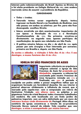 lutaram pela redemocratização do Brasil. Apoiou as Diretas Já
e foi eleito presidente no Colégio Eleitoral de 1985, mas acabou
morrendo antes de assumir a presidência da República.
CURIOSIDADES
 Tinha 11 irmãos.
 Tancredo tentou cursar engenharia; depois, tentou
ingressar na Escola Naval e na Faculdade de Medicina, mas
não passou em ambas as seletivas; por fim, para não ficar
desocupado, escolheu Direito.
 Esteve envolvido em dois acontecimentos importantes de
sua época: a Revolução de 1930 e a Revolução
Constitucionalista de 1932. Na primeira, envolveu-se
diretamente; no segundo caso, apenas participou de
manifestações de apoio aos rebelados em São Paulo.
 O político mineiro faleceu no dia 21 de abril de 1985, após
passar por sete cirurgias e ficar internado por semanas,
primeiro em Brasília e, depois, em São Paulo.
Às sextas e sábados, a visitação é feita das 9h às 17h30. E aos
domingos, o museu funciona das 9h às 15h30.
Importante referência na arquitetura
religiosa colonial, a Igreja de São
Francisco de Assis foi projetada por
Aleijadinho, enquanto, a reforma foi
executada pelo mestre Francisco de
Lima Cerqueira, iniciada em 1774 e
finalizada em 1804. A portada é
esculpida em pedra sabão e possui magnificas talhas que se
organizam formado um formidável desenho. Em seu interior é
possível observar nitidamente a influência do rococó, que é
marcado pela capela-mor, com a composição em relevo da
Santíssima Trindade, seis altares nave, os púlpitos e um
gigantesco lustre de cristal Bacarat, todos ricamente trabalhados
em madeira. Ela está localizada em um lindo jardim de
palmeiras imperiais, com um adro delimitado por um muro de
mármore branco vindo diretamente de Portugal. Além disso, no
cemitério da igreja, encontra-se o túmulo do ex-presidente
Tancredo Neves, natural da cidade. Vale ressaltar que, aos
domingos, a missa é acompanhada por música barroca.
 