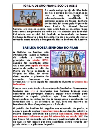 É a mais antiga igreja de São João
del-Rei, é datada de 1708. Nos anos de
1751 e 1936 a igreja foi
substancialmente modificada. A
primeira capela de Nossa Senhora
do Rosário foi benta pelo Vigário da
Vara Padre Dr. Manuel Cabral
Camelo, em 1719, no mesmo local onde hoje se encontra. Onze
anos antes, em primeiro de junho de 1708, quando São João del-
Rei ainda era arraial, foi fundada a Irmandade de Nossa
Senhora do Rosário e São Benedito. No dia 7 de Julho de 1720 foi
colocada neste templo a imagem de Nossa Senhora do Rosário.
A história da Basílica está
intimamente ligada à história
da cidade e inicia em
princípios do século XVIII,
quando foi levantada entre
1703 e 1704 uma capela de taipa
coberta de palha no alto do
Morro da Forca dedicada à
Virgem do Pilar. Em torno
desta capela, a primeira do
povoado, formou-se um
arraial. Em 1709 esta capela foi incendiada durante a Guerra dos
Emboabas.
Poucos anos mais tarde a Irmandade do Santíssimo Sacramento,
fundada em 1711 e reservada aos homens brancos mais
abastados da povoação, desejou erguer novo templo para
substituir a capela primitiva que fora destruída, mas
localizando-o no centro da vila. A licença para a construção foi
concedida em 12 de setembro de 1721, com um desenho de
Francisco de Lima Cerqueira para a fachada.
O prédio da Basílica foi erguido em alvenaria de pedra, e
embora guarde muitos traços barrocos da construção primitiva,
mostra alguma influência da estética neoclássica, introduzida
nas extensas reformas a que foi submetido no século XIX. Em
sua frente foi construído um adro com pavimentação de pedra,
ao qual se tem acesso por uma escadaria, sendo cercado por
grade de ferro e pilastras de pedra.
 