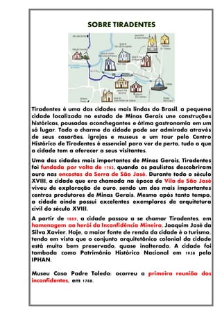 Tiradentes é uma das cidades mais lindas do Brasil, a pequena
cidade localizada no estado de Minas Gerais une construções
históricas, pousadas aconchegantes e ótima gastronomia em um
só lugar. Todo o charme da cidade pode ser admirado através
de seus casarões, igrejas e museus e um tour pelo Centro
Histórico de Tiradentes é essencial para ver de perto, tudo o que
a cidade tem a oferecer a seus visitantes.
Uma das cidades mais importantes de Minas Gerais, Tiradentes
foi fundada por volta de 1702, quando os paulistas descobriram
ouro nas encostas da Serra de São José. Durante todo o século
XVIII, a cidade que era chamada na época de Vila de São José
viveu de exploração de ouro, sendo um dos mais importantes
centros produtores de Minas Gerais. Mesmo após tanto tempo,
a cidade ainda possui excelentes exemplares de arquitetura
civil do século XVIII.
A partir de 1889, a cidade passou a se chamar Tiradentes, em
homenagem ao herói da Inconfidência Mineira, Joaquim José da
Silva Xavier. Hoje, a maior fonte de renda da cidade é o turismo,
tendo em vista que o conjunto arquitetônico colonial da cidade
está muito bem preservado, quase inalterado. A cidade foi
tombada como Patrimônio Histórico Nacional em 1938 pelo
IPHAN.
Museu Casa Padre Toledo: ocorreu a primeira reunião dos
inconfidentes, em 1788.
 