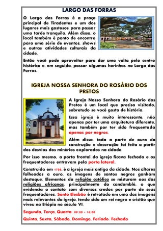 O Largo das Forras é a praça
principal de Tiradentes e um dos
lugares mais gostosos para passar
uma tarde tranquila. Além disso, o
local também é ponto de encontro
para uma série de eventos, shows
e outras atividades culturais da
cidade.
Então você pode aproveitar para dar uma volta pelo centro
histórico e, em seguida, passar algumas horinhas no Largo das
Forras.
A Igreja Nossa Senhora do Rosário dos
Pretos é um local que precisa visitado,
sobretudo se você gosta de história.
Essa igreja é muito interessante, não
apenas por ter uma arquitetura diferente,
mas também por ter sido frequentada
apenas por negros.
Além disso, toda a parte de ouro da
construção e decoração foi feita a partir
dos desvios dos minérios explorados na cidade.
Por isso mesmo, a porta frontal da igreja ficava fechada e os
frequentadores entravam pela porta lateral.
Construída em 1708, é a igreja mais antiga da cidade. Nos altares
folheados a ouro, as imagens de santos negros ganham
destaque. Elementos da religião católica se misturam aos das
religiões africanas, principalmente do candomblé, o que
evidencia o contato com diversos credos por parte de seus
frequentadores. Santo Elesbão é retratado em uma das imagens
mais relevantes da igreja, tendo sido um rei negro e cristão que
viveu na Etiópia no século VI.
Segunda, Terça, Quarta: 09:00 - 16:00
Quinta, Sexta, Sábado, Domingo, Feriado: Fechado
 