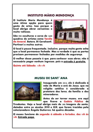 O Instituto Mario Mendonça é
uma ótima opção para quem
gosta de artes. Isso porque o
local abriga obrar caríssimas e
muito valiosas.
São 900 esculturas e cerca de 1600
quadros de artistas como Tarsila
do Amaral, Botero, Di Cavalcanti,
Portinari e muitos outros.
O local é pouco frequentado, inclusive, porque muita gente acha
que o local permanece fechado. Mas a verdade é que as portas
precisam permanecer fechadas por medidas de segurança.
O melhor desse passeio é que, para conhecer essa obras, não é
necessário pagar nenhum ingresso, pois a entrada é gratuita.
Quinta até Sábado: 13h/17h
Inaugurado em 2014, ele é dedicado à
mãe de Maria e avó de Jesus, que na
religião católica é considerada a
protetora dos lares, da família e dos
mineradores.
Antes de ser tornar museu, era aqui
que ficava a Cadeia Pública de
Tiradentes. Hoje o local abriga mais de 300 imagens da santa,
datadas entre os séculos XVII e XIX, que foram trazidas pela
colecionadora Ângela Gutierrez, há quatro décadas.
O museu funciona de segunda à sábado e feriados, das 10h às
18h. Entrada paga.
 